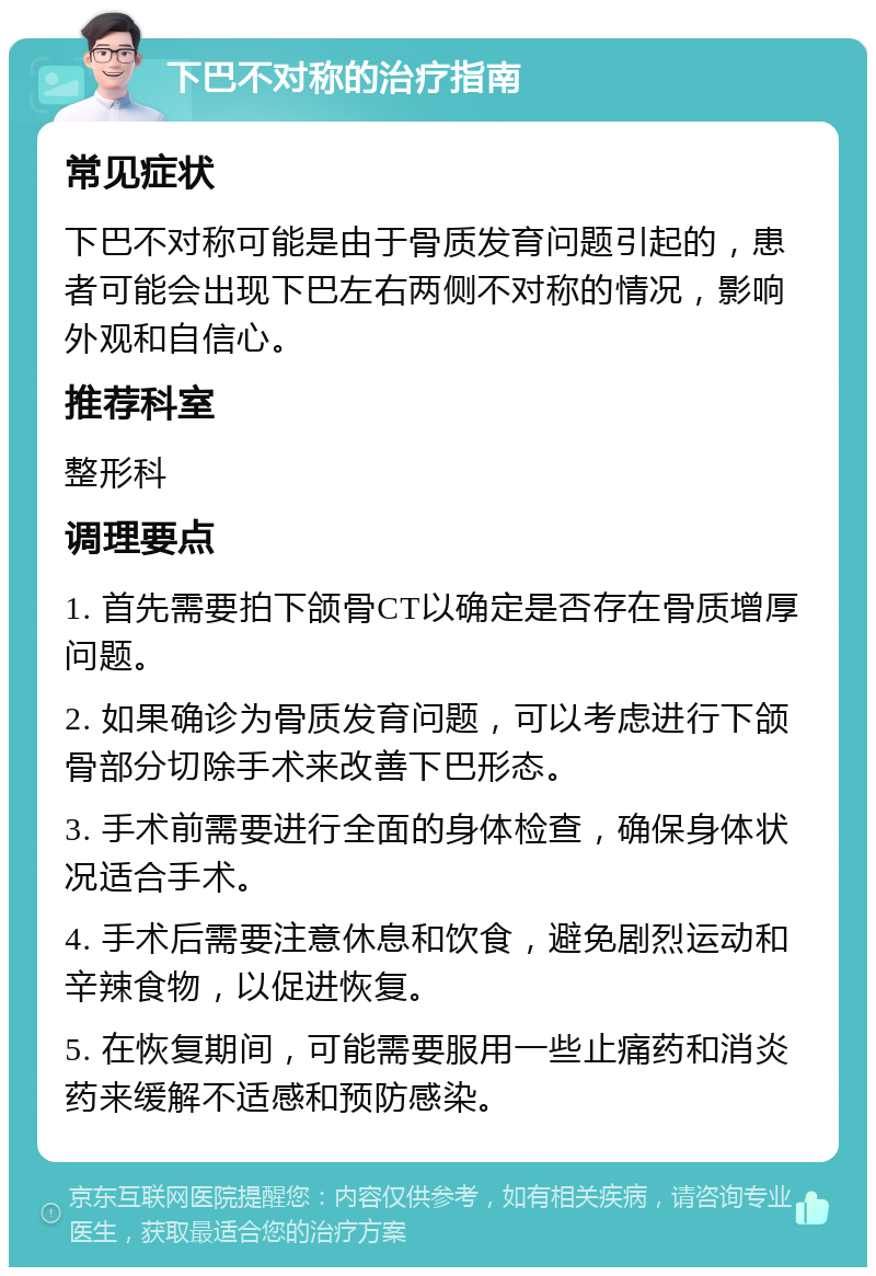 下巴不对称的治疗指南 常见症状 下巴不对称可能是由于骨质发育问题引起的，患者可能会出现下巴左右两侧不对称的情况，影响外观和自信心。 推荐科室 整形科 调理要点 1. 首先需要拍下颌骨CT以确定是否存在骨质增厚问题。 2. 如果确诊为骨质发育问题，可以考虑进行下颌骨部分切除手术来改善下巴形态。 3. 手术前需要进行全面的身体检查，确保身体状况适合手术。 4. 手术后需要注意休息和饮食，避免剧烈运动和辛辣食物，以促进恢复。 5. 在恢复期间，可能需要服用一些止痛药和消炎药来缓解不适感和预防感染。