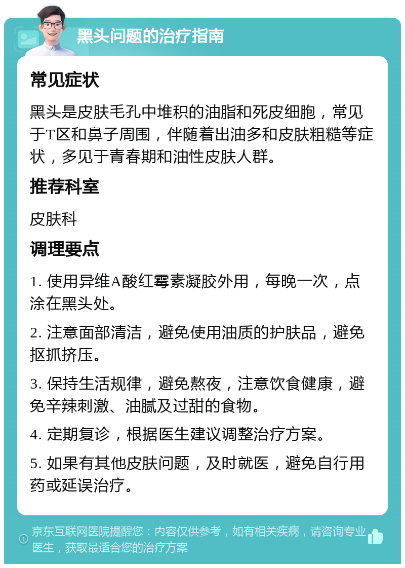 黑头问题的治疗指南 常见症状 黑头是皮肤毛孔中堆积的油脂和死皮细胞，常见于T区和鼻子周围，伴随着出油多和皮肤粗糙等症状，多见于青春期和油性皮肤人群。 推荐科室 皮肤科 调理要点 1. 使用异维A酸红霉素凝胶外用，每晚一次，点涂在黑头处。 2. 注意面部清洁，避免使用油质的护肤品，避免抠抓挤压。 3. 保持生活规律，避免熬夜，注意饮食健康，避免辛辣刺激、油腻及过甜的食物。 4. 定期复诊，根据医生建议调整治疗方案。 5. 如果有其他皮肤问题，及时就医，避免自行用药或延误治疗。