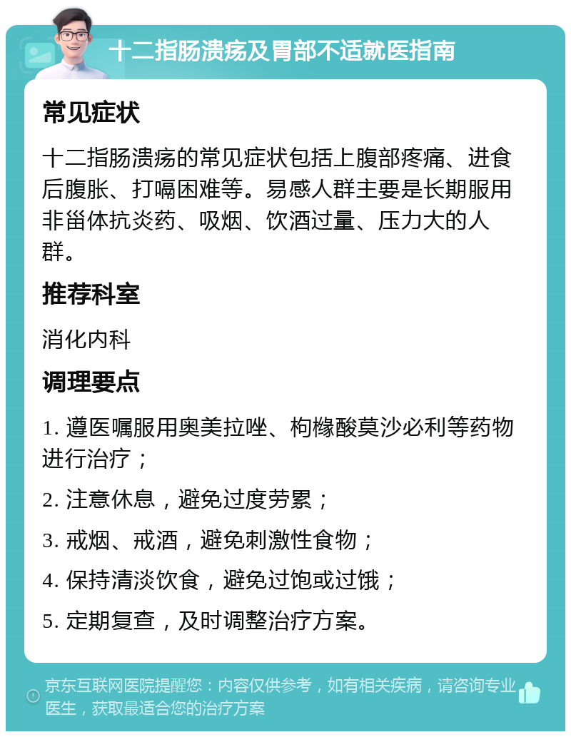 十二指肠溃疡及胃部不适就医指南 常见症状 十二指肠溃疡的常见症状包括上腹部疼痛、进食后腹胀、打嗝困难等。易感人群主要是长期服用非甾体抗炎药、吸烟、饮酒过量、压力大的人群。 推荐科室 消化内科 调理要点 1. 遵医嘱服用奥美拉唑、枸橼酸莫沙必利等药物进行治疗； 2. 注意休息，避免过度劳累； 3. 戒烟、戒酒，避免刺激性食物； 4. 保持清淡饮食，避免过饱或过饿； 5. 定期复查，及时调整治疗方案。