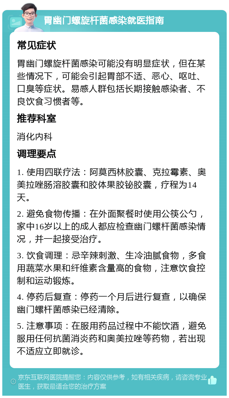 胃幽门螺旋杆菌感染就医指南 常见症状 胃幽门螺旋杆菌感染可能没有明显症状，但在某些情况下，可能会引起胃部不适、恶心、呕吐、口臭等症状。易感人群包括长期接触感染者、不良饮食习惯者等。 推荐科室 消化内科 调理要点 1. 使用四联疗法：阿莫西林胶囊、克拉霉素、奥美拉唑肠溶胶囊和胶体果胶铋胶囊，疗程为14天。 2. 避免食物传播：在外面聚餐时使用公筷公勺，家中16岁以上的成人都应检查幽门螺杆菌感染情况，并一起接受治疗。 3. 饮食调理：忌辛辣刺激、生冷油腻食物，多食用蔬菜水果和纤维素含量高的食物，注意饮食控制和运动锻炼。 4. 停药后复查：停药一个月后进行复查，以确保幽门螺杆菌感染已经清除。 5. 注意事项：在服用药品过程中不能饮酒，避免服用任何抗菌消炎药和奥美拉唑等药物，若出现不适应立即就诊。