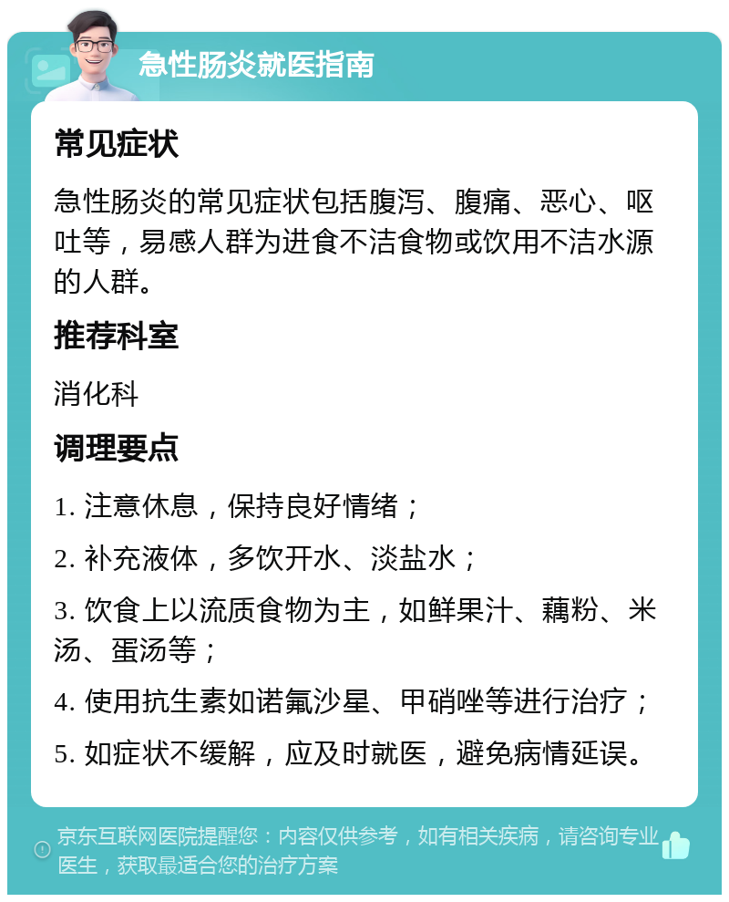 急性肠炎就医指南 常见症状 急性肠炎的常见症状包括腹泻、腹痛、恶心、呕吐等，易感人群为进食不洁食物或饮用不洁水源的人群。 推荐科室 消化科 调理要点 1. 注意休息，保持良好情绪； 2. 补充液体，多饮开水、淡盐水； 3. 饮食上以流质食物为主，如鲜果汁、藕粉、米汤、蛋汤等； 4. 使用抗生素如诺氟沙星、甲硝唑等进行治疗； 5. 如症状不缓解，应及时就医，避免病情延误。