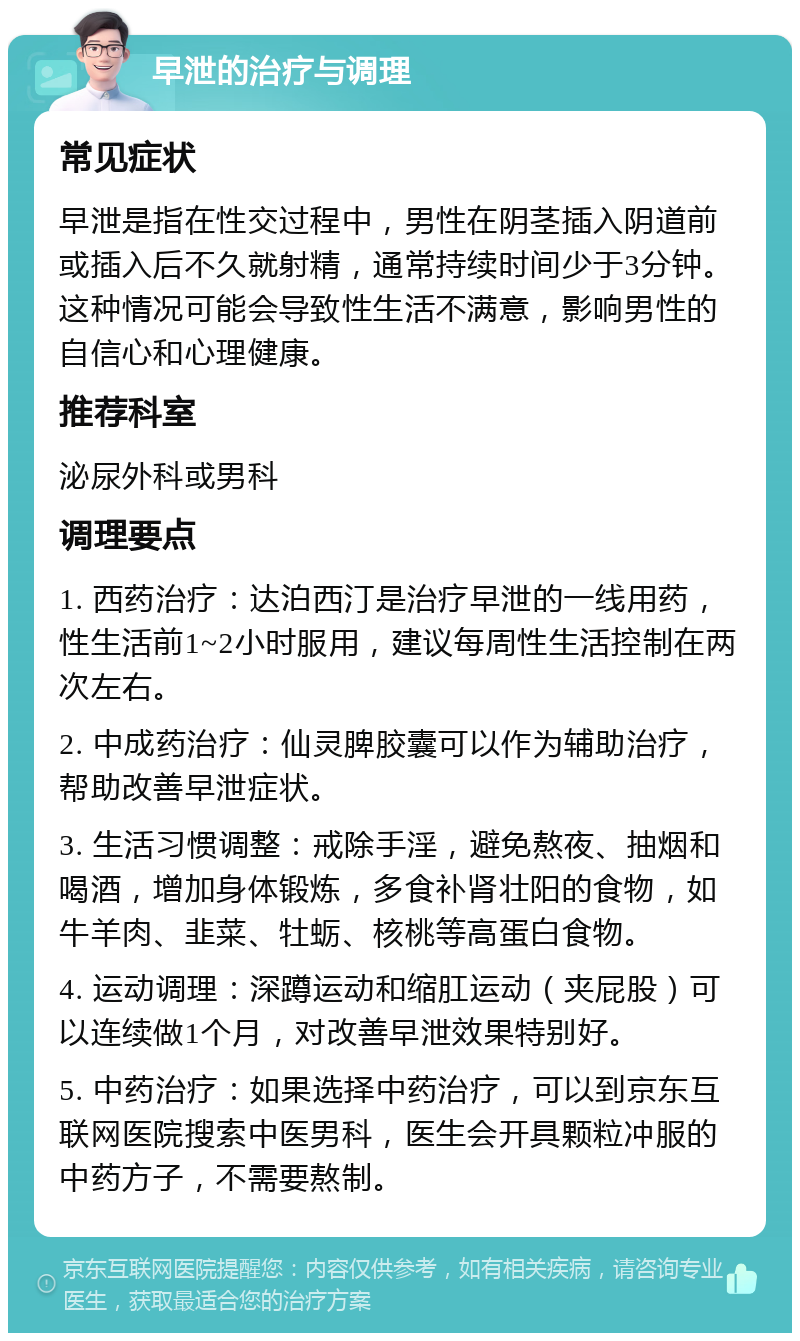 早泄的治疗与调理 常见症状 早泄是指在性交过程中，男性在阴茎插入阴道前或插入后不久就射精，通常持续时间少于3分钟。这种情况可能会导致性生活不满意，影响男性的自信心和心理健康。 推荐科室 泌尿外科或男科 调理要点 1. 西药治疗：达泊西汀是治疗早泄的一线用药，性生活前1~2小时服用，建议每周性生活控制在两次左右。 2. 中成药治疗：仙灵脾胶囊可以作为辅助治疗，帮助改善早泄症状。 3. 生活习惯调整：戒除手淫，避免熬夜、抽烟和喝酒，增加身体锻炼，多食补肾壮阳的食物，如牛羊肉、韭菜、牡蛎、核桃等高蛋白食物。 4. 运动调理：深蹲运动和缩肛运动（夹屁股）可以连续做1个月，对改善早泄效果特别好。 5. 中药治疗：如果选择中药治疗，可以到京东互联网医院搜索中医男科，医生会开具颗粒冲服的中药方子，不需要熬制。