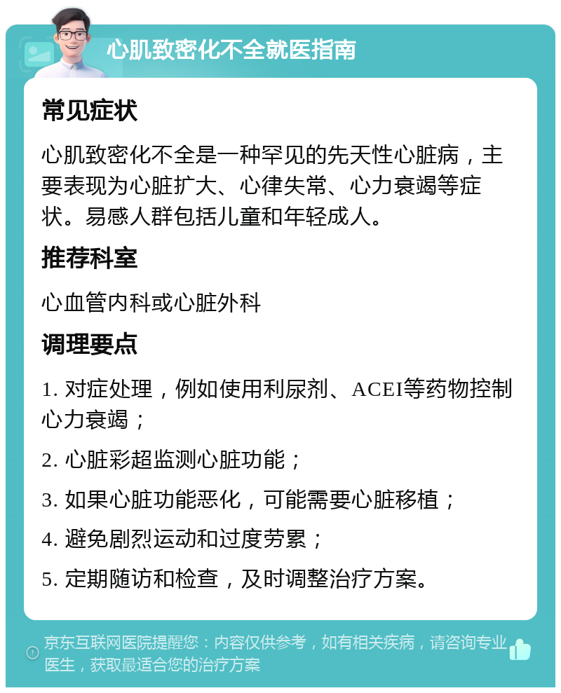 心肌致密化不全就医指南 常见症状 心肌致密化不全是一种罕见的先天性心脏病，主要表现为心脏扩大、心律失常、心力衰竭等症状。易感人群包括儿童和年轻成人。 推荐科室 心血管内科或心脏外科 调理要点 1. 对症处理，例如使用利尿剂、ACEI等药物控制心力衰竭； 2. 心脏彩超监测心脏功能； 3. 如果心脏功能恶化，可能需要心脏移植； 4. 避免剧烈运动和过度劳累； 5. 定期随访和检查，及时调整治疗方案。