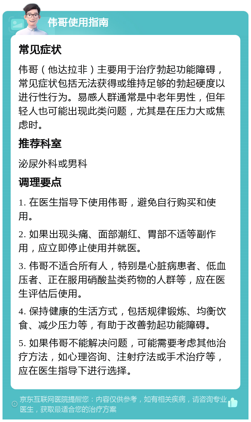 伟哥使用指南 常见症状 伟哥（他达拉非）主要用于治疗勃起功能障碍，常见症状包括无法获得或维持足够的勃起硬度以进行性行为。易感人群通常是中老年男性，但年轻人也可能出现此类问题，尤其是在压力大或焦虑时。 推荐科室 泌尿外科或男科 调理要点 1. 在医生指导下使用伟哥，避免自行购买和使用。 2. 如果出现头痛、面部潮红、胃部不适等副作用，应立即停止使用并就医。 3. 伟哥不适合所有人，特别是心脏病患者、低血压者、正在服用硝酸盐类药物的人群等，应在医生评估后使用。 4. 保持健康的生活方式，包括规律锻炼、均衡饮食、减少压力等，有助于改善勃起功能障碍。 5. 如果伟哥不能解决问题，可能需要考虑其他治疗方法，如心理咨询、注射疗法或手术治疗等，应在医生指导下进行选择。