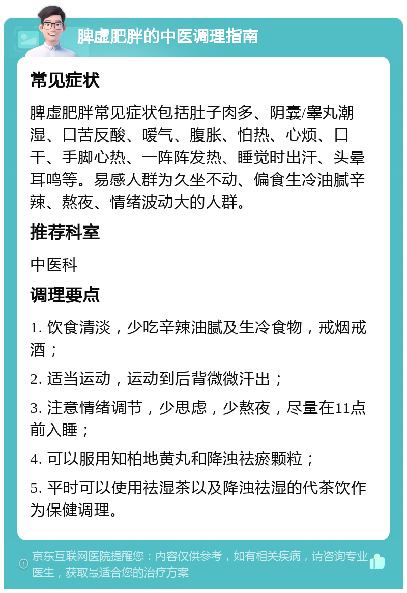 脾虚肥胖的中医调理指南 常见症状 脾虚肥胖常见症状包括肚子肉多、阴囊/睾丸潮湿、口苦反酸、嗳气、腹胀、怕热、心烦、口干、手脚心热、一阵阵发热、睡觉时出汗、头晕耳鸣等。易感人群为久坐不动、偏食生冷油腻辛辣、熬夜、情绪波动大的人群。 推荐科室 中医科 调理要点 1. 饮食清淡，少吃辛辣油腻及生冷食物，戒烟戒酒； 2. 适当运动，运动到后背微微汗出； 3. 注意情绪调节，少思虑，少熬夜，尽量在11点前入睡； 4. 可以服用知柏地黄丸和降浊祛瘀颗粒； 5. 平时可以使用祛湿茶以及降浊祛湿的代茶饮作为保健调理。