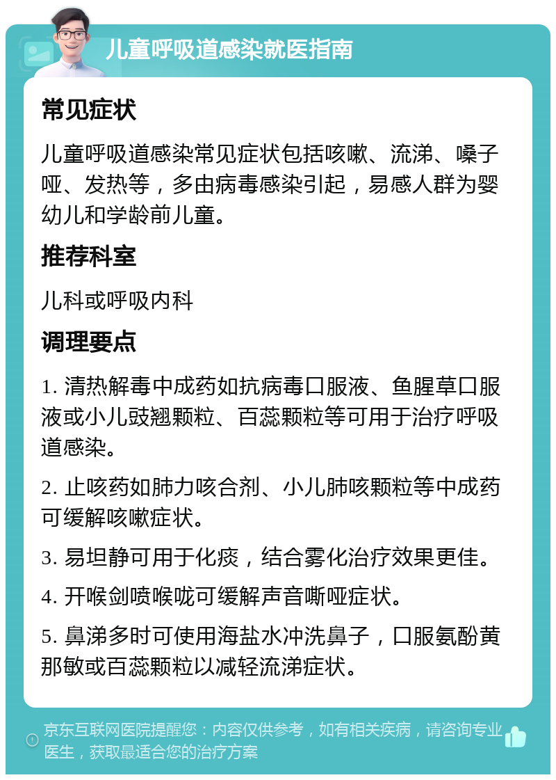 儿童呼吸道感染就医指南 常见症状 儿童呼吸道感染常见症状包括咳嗽、流涕、嗓子哑、发热等，多由病毒感染引起，易感人群为婴幼儿和学龄前儿童。 推荐科室 儿科或呼吸内科 调理要点 1. 清热解毒中成药如抗病毒口服液、鱼腥草口服液或小儿豉翘颗粒、百蕊颗粒等可用于治疗呼吸道感染。 2. 止咳药如肺力咳合剂、小儿肺咳颗粒等中成药可缓解咳嗽症状。 3. 易坦静可用于化痰，结合雾化治疗效果更佳。 4. 开喉剑喷喉咙可缓解声音嘶哑症状。 5. 鼻涕多时可使用海盐水冲洗鼻子，口服氨酚黄那敏或百蕊颗粒以减轻流涕症状。