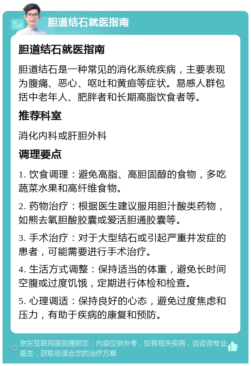 胆道结石就医指南 胆道结石就医指南 胆道结石是一种常见的消化系统疾病，主要表现为腹痛、恶心、呕吐和黄疸等症状。易感人群包括中老年人、肥胖者和长期高脂饮食者等。 推荐科室 消化内科或肝胆外科 调理要点 1. 饮食调理：避免高脂、高胆固醇的食物，多吃蔬菜水果和高纤维食物。 2. 药物治疗：根据医生建议服用胆汁酸类药物，如熊去氧胆酸胶囊或爱活胆通胶囊等。 3. 手术治疗：对于大型结石或引起严重并发症的患者，可能需要进行手术治疗。 4. 生活方式调整：保持适当的体重，避免长时间空腹或过度饥饿，定期进行体检和检查。 5. 心理调适：保持良好的心态，避免过度焦虑和压力，有助于疾病的康复和预防。