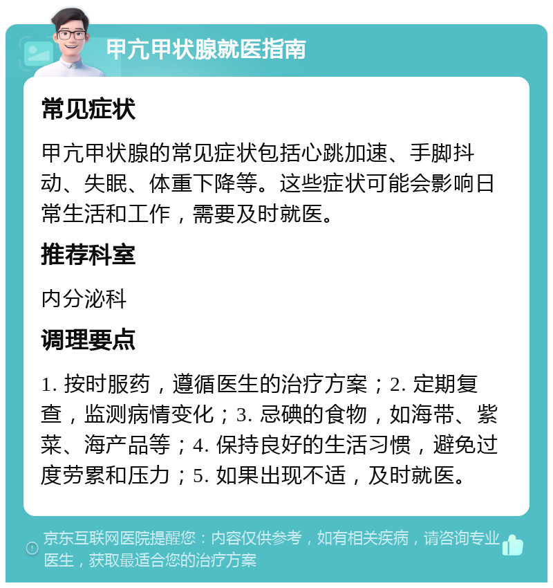 甲亢甲状腺就医指南 常见症状 甲亢甲状腺的常见症状包括心跳加速、手脚抖动、失眠、体重下降等。这些症状可能会影响日常生活和工作，需要及时就医。 推荐科室 内分泌科 调理要点 1. 按时服药，遵循医生的治疗方案；2. 定期复查，监测病情变化；3. 忌碘的食物，如海带、紫菜、海产品等；4. 保持良好的生活习惯，避免过度劳累和压力；5. 如果出现不适，及时就医。