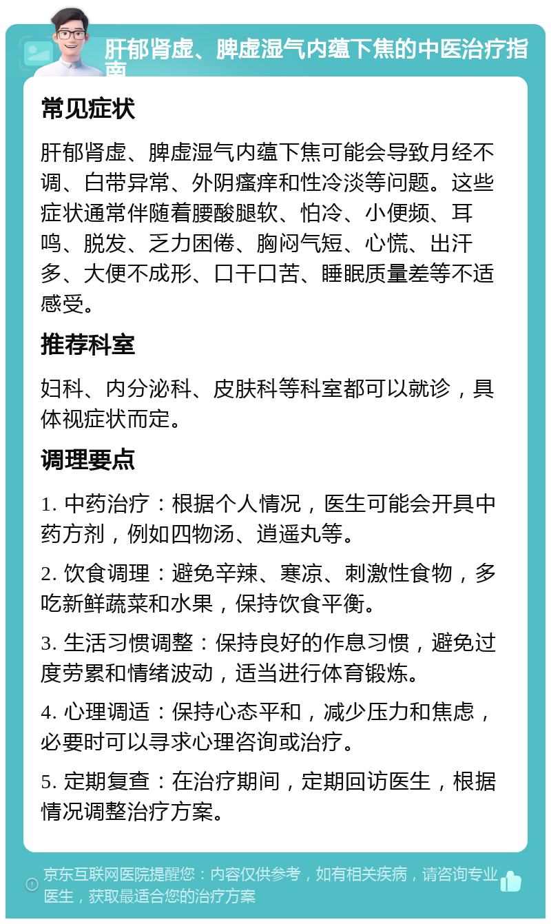 肝郁肾虚、脾虚湿气内蕴下焦的中医治疗指南 常见症状 肝郁肾虚、脾虚湿气内蕴下焦可能会导致月经不调、白带异常、外阴瘙痒和性冷淡等问题。这些症状通常伴随着腰酸腿软、怕冷、小便频、耳鸣、脱发、乏力困倦、胸闷气短、心慌、出汗多、大便不成形、口干口苦、睡眠质量差等不适感受。 推荐科室 妇科、内分泌科、皮肤科等科室都可以就诊，具体视症状而定。 调理要点 1. 中药治疗：根据个人情况，医生可能会开具中药方剂，例如四物汤、逍遥丸等。 2. 饮食调理：避免辛辣、寒凉、刺激性食物，多吃新鲜蔬菜和水果，保持饮食平衡。 3. 生活习惯调整：保持良好的作息习惯，避免过度劳累和情绪波动，适当进行体育锻炼。 4. 心理调适：保持心态平和，减少压力和焦虑，必要时可以寻求心理咨询或治疗。 5. 定期复查：在治疗期间，定期回访医生，根据情况调整治疗方案。