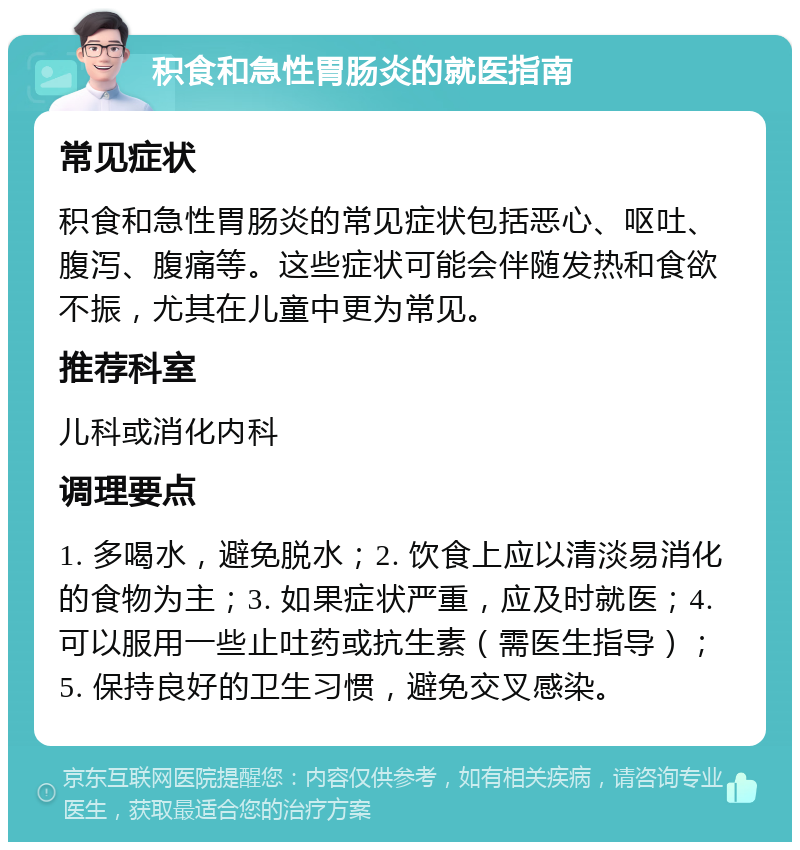 积食和急性胃肠炎的就医指南 常见症状 积食和急性胃肠炎的常见症状包括恶心、呕吐、腹泻、腹痛等。这些症状可能会伴随发热和食欲不振，尤其在儿童中更为常见。 推荐科室 儿科或消化内科 调理要点 1. 多喝水，避免脱水；2. 饮食上应以清淡易消化的食物为主；3. 如果症状严重，应及时就医；4. 可以服用一些止吐药或抗生素（需医生指导）；5. 保持良好的卫生习惯，避免交叉感染。