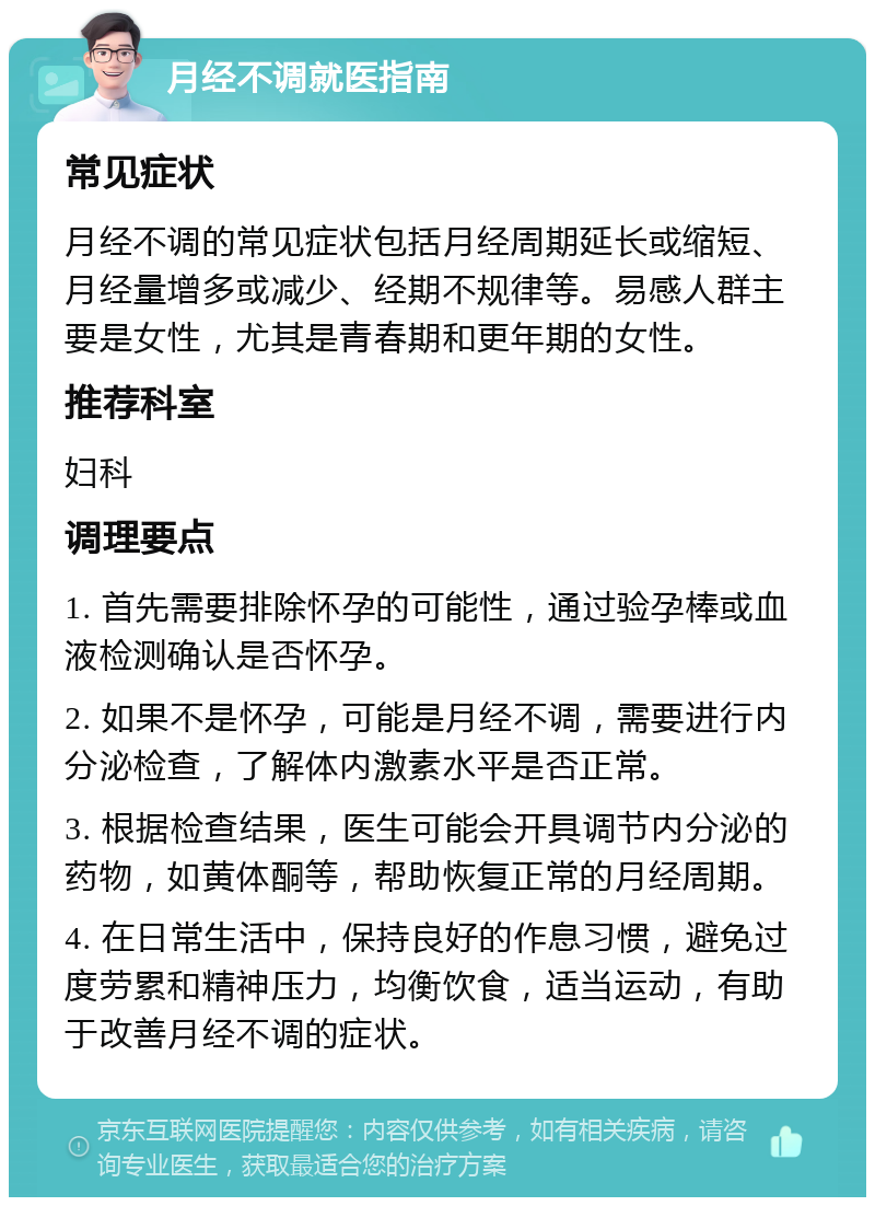 月经不调就医指南 常见症状 月经不调的常见症状包括月经周期延长或缩短、月经量增多或减少、经期不规律等。易感人群主要是女性，尤其是青春期和更年期的女性。 推荐科室 妇科 调理要点 1. 首先需要排除怀孕的可能性，通过验孕棒或血液检测确认是否怀孕。 2. 如果不是怀孕，可能是月经不调，需要进行内分泌检查，了解体内激素水平是否正常。 3. 根据检查结果，医生可能会开具调节内分泌的药物，如黄体酮等，帮助恢复正常的月经周期。 4. 在日常生活中，保持良好的作息习惯，避免过度劳累和精神压力，均衡饮食，适当运动，有助于改善月经不调的症状。