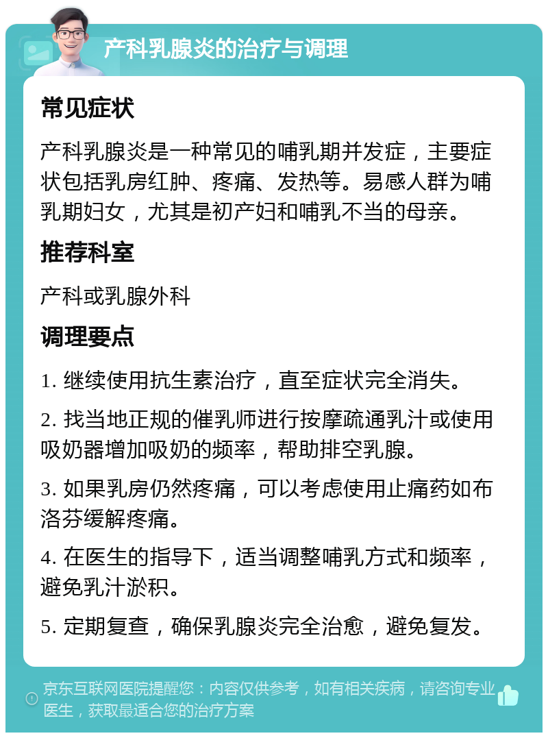 产科乳腺炎的治疗与调理 常见症状 产科乳腺炎是一种常见的哺乳期并发症，主要症状包括乳房红肿、疼痛、发热等。易感人群为哺乳期妇女，尤其是初产妇和哺乳不当的母亲。 推荐科室 产科或乳腺外科 调理要点 1. 继续使用抗生素治疗，直至症状完全消失。 2. 找当地正规的催乳师进行按摩疏通乳汁或使用吸奶器增加吸奶的频率，帮助排空乳腺。 3. 如果乳房仍然疼痛，可以考虑使用止痛药如布洛芬缓解疼痛。 4. 在医生的指导下，适当调整哺乳方式和频率，避免乳汁淤积。 5. 定期复查，确保乳腺炎完全治愈，避免复发。