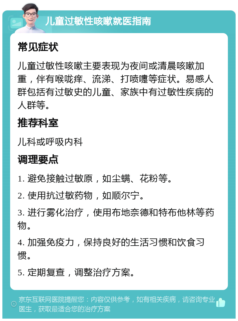 儿童过敏性咳嗽就医指南 常见症状 儿童过敏性咳嗽主要表现为夜间或清晨咳嗽加重，伴有喉咙痒、流涕、打喷嚏等症状。易感人群包括有过敏史的儿童、家族中有过敏性疾病的人群等。 推荐科室 儿科或呼吸内科 调理要点 1. 避免接触过敏原，如尘螨、花粉等。 2. 使用抗过敏药物，如顺尔宁。 3. 进行雾化治疗，使用布地奈德和特布他林等药物。 4. 加强免疫力，保持良好的生活习惯和饮食习惯。 5. 定期复查，调整治疗方案。