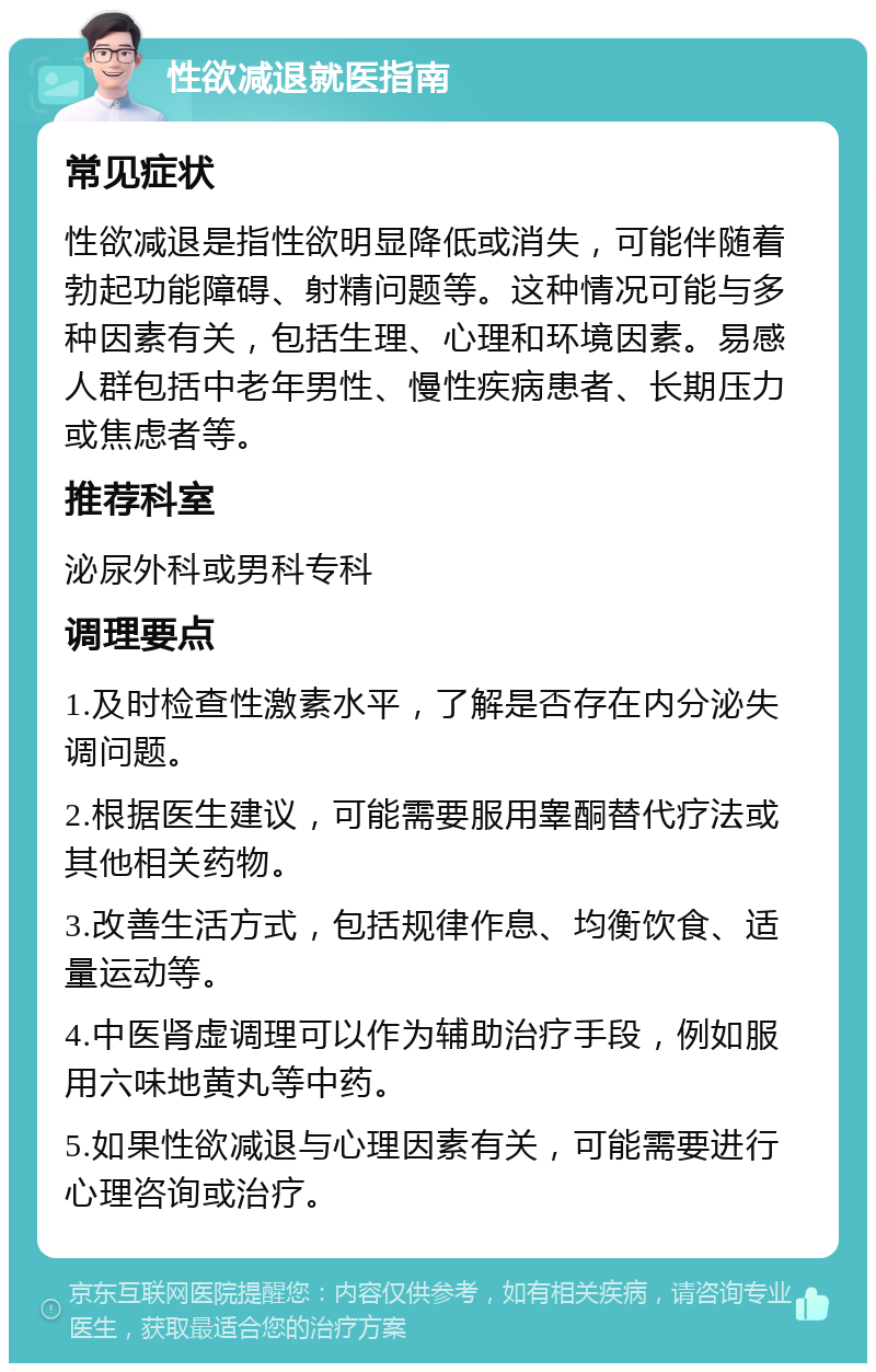 性欲减退就医指南 常见症状 性欲减退是指性欲明显降低或消失，可能伴随着勃起功能障碍、射精问题等。这种情况可能与多种因素有关，包括生理、心理和环境因素。易感人群包括中老年男性、慢性疾病患者、长期压力或焦虑者等。 推荐科室 泌尿外科或男科专科 调理要点 1.及时检查性激素水平，了解是否存在内分泌失调问题。 2.根据医生建议，可能需要服用睾酮替代疗法或其他相关药物。 3.改善生活方式，包括规律作息、均衡饮食、适量运动等。 4.中医肾虚调理可以作为辅助治疗手段，例如服用六味地黄丸等中药。 5.如果性欲减退与心理因素有关，可能需要进行心理咨询或治疗。