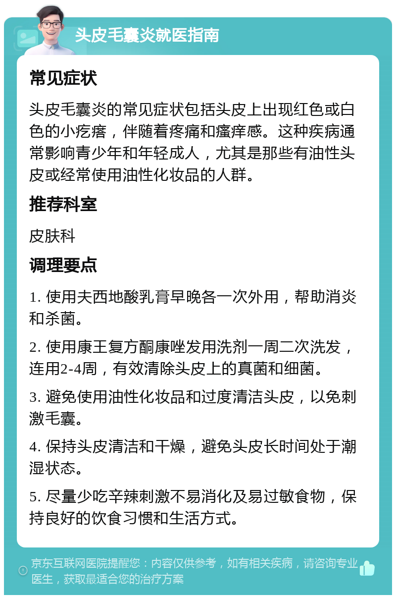 头皮毛囊炎就医指南 常见症状 头皮毛囊炎的常见症状包括头皮上出现红色或白色的小疙瘩，伴随着疼痛和瘙痒感。这种疾病通常影响青少年和年轻成人，尤其是那些有油性头皮或经常使用油性化妆品的人群。 推荐科室 皮肤科 调理要点 1. 使用夫西地酸乳膏早晚各一次外用，帮助消炎和杀菌。 2. 使用康王复方酮康唑发用洗剂一周二次洗发，连用2-4周，有效清除头皮上的真菌和细菌。 3. 避免使用油性化妆品和过度清洁头皮，以免刺激毛囊。 4. 保持头皮清洁和干燥，避免头皮长时间处于潮湿状态。 5. 尽量少吃辛辣刺激不易消化及易过敏食物，保持良好的饮食习惯和生活方式。