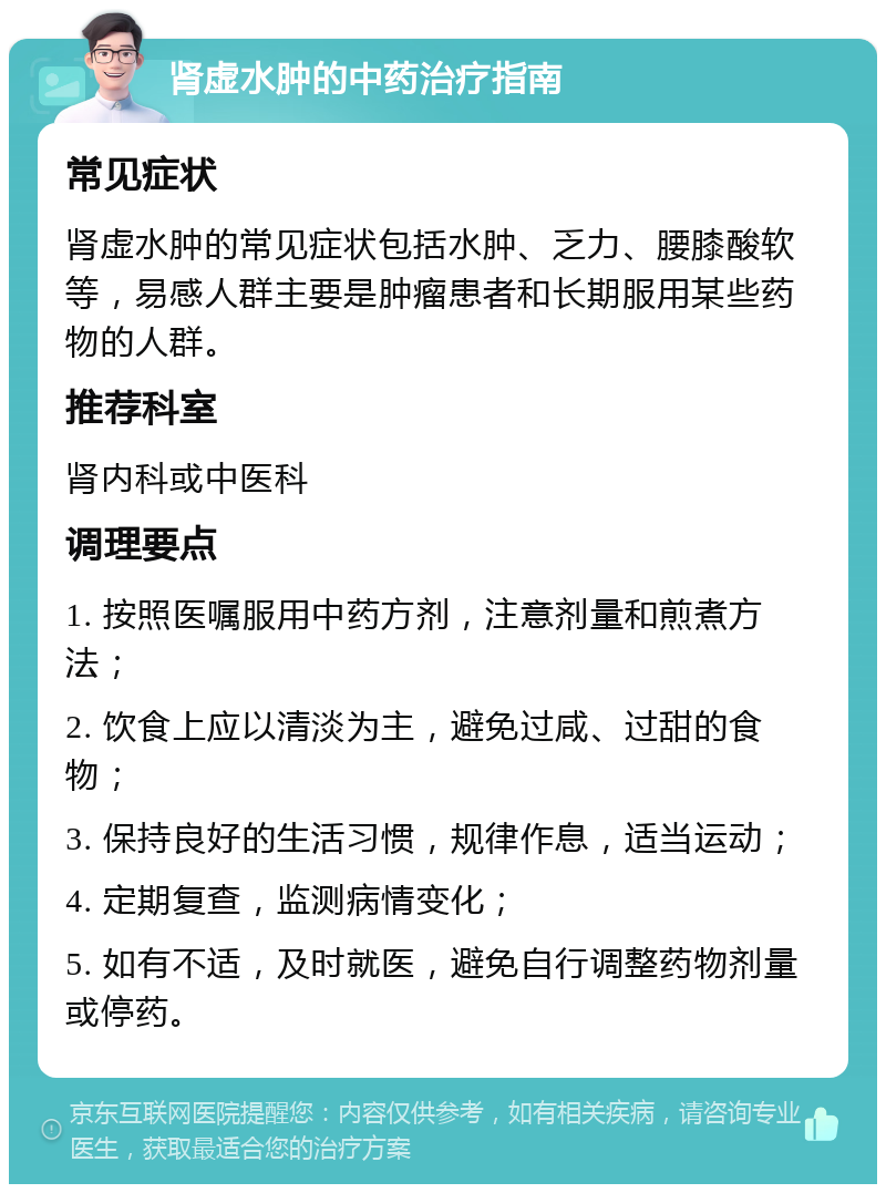 肾虚水肿的中药治疗指南 常见症状 肾虚水肿的常见症状包括水肿、乏力、腰膝酸软等，易感人群主要是肿瘤患者和长期服用某些药物的人群。 推荐科室 肾内科或中医科 调理要点 1. 按照医嘱服用中药方剂，注意剂量和煎煮方法； 2. 饮食上应以清淡为主，避免过咸、过甜的食物； 3. 保持良好的生活习惯，规律作息，适当运动； 4. 定期复查，监测病情变化； 5. 如有不适，及时就医，避免自行调整药物剂量或停药。