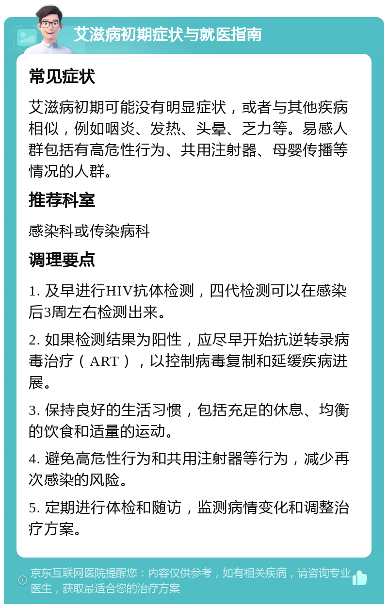 艾滋病初期症状与就医指南 常见症状 艾滋病初期可能没有明显症状，或者与其他疾病相似，例如咽炎、发热、头晕、乏力等。易感人群包括有高危性行为、共用注射器、母婴传播等情况的人群。 推荐科室 感染科或传染病科 调理要点 1. 及早进行HIV抗体检测，四代检测可以在感染后3周左右检测出来。 2. 如果检测结果为阳性，应尽早开始抗逆转录病毒治疗（ART），以控制病毒复制和延缓疾病进展。 3. 保持良好的生活习惯，包括充足的休息、均衡的饮食和适量的运动。 4. 避免高危性行为和共用注射器等行为，减少再次感染的风险。 5. 定期进行体检和随访，监测病情变化和调整治疗方案。