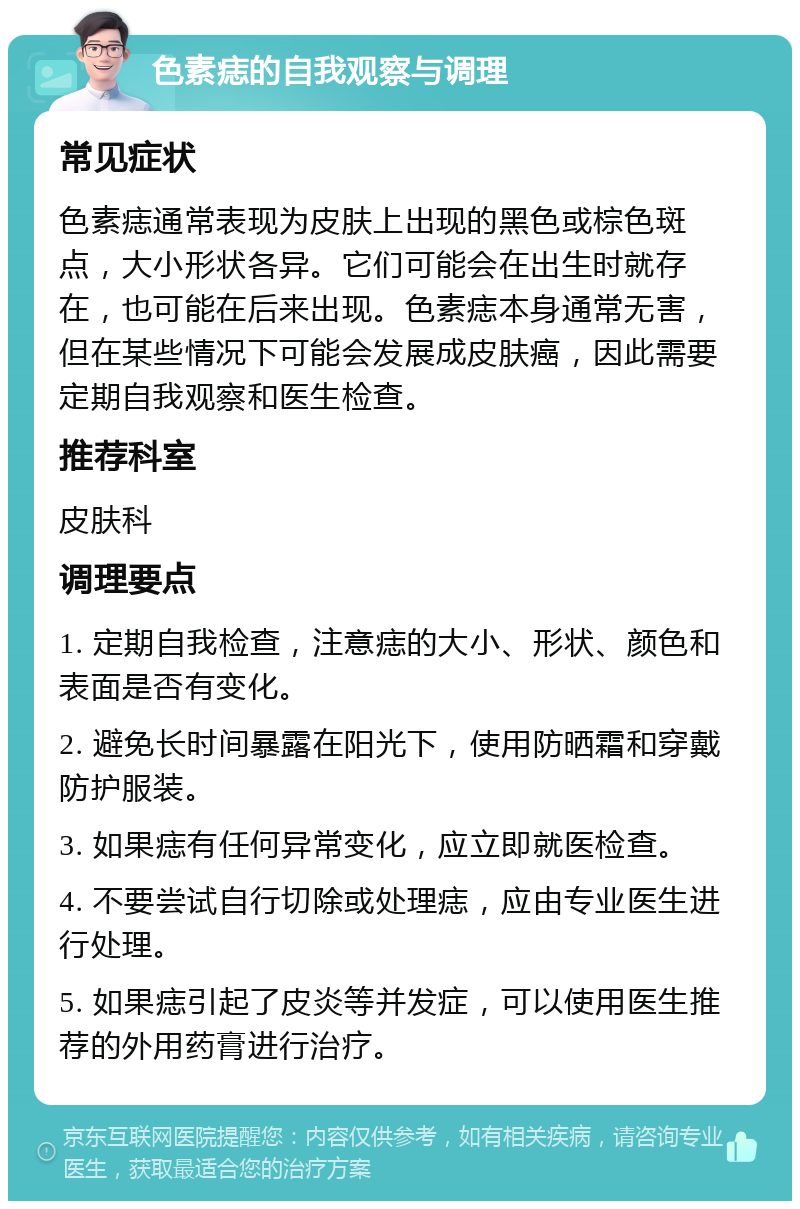 色素痣的自我观察与调理 常见症状 色素痣通常表现为皮肤上出现的黑色或棕色斑点，大小形状各异。它们可能会在出生时就存在，也可能在后来出现。色素痣本身通常无害，但在某些情况下可能会发展成皮肤癌，因此需要定期自我观察和医生检查。 推荐科室 皮肤科 调理要点 1. 定期自我检查，注意痣的大小、形状、颜色和表面是否有变化。 2. 避免长时间暴露在阳光下，使用防晒霜和穿戴防护服装。 3. 如果痣有任何异常变化，应立即就医检查。 4. 不要尝试自行切除或处理痣，应由专业医生进行处理。 5. 如果痣引起了皮炎等并发症，可以使用医生推荐的外用药膏进行治疗。