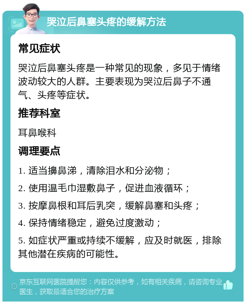 哭泣后鼻塞头疼的缓解方法 常见症状 哭泣后鼻塞头疼是一种常见的现象，多见于情绪波动较大的人群。主要表现为哭泣后鼻子不通气、头疼等症状。 推荐科室 耳鼻喉科 调理要点 1. 适当擤鼻涕，清除泪水和分泌物； 2. 使用温毛巾湿敷鼻子，促进血液循环； 3. 按摩鼻根和耳后乳突，缓解鼻塞和头疼； 4. 保持情绪稳定，避免过度激动； 5. 如症状严重或持续不缓解，应及时就医，排除其他潜在疾病的可能性。