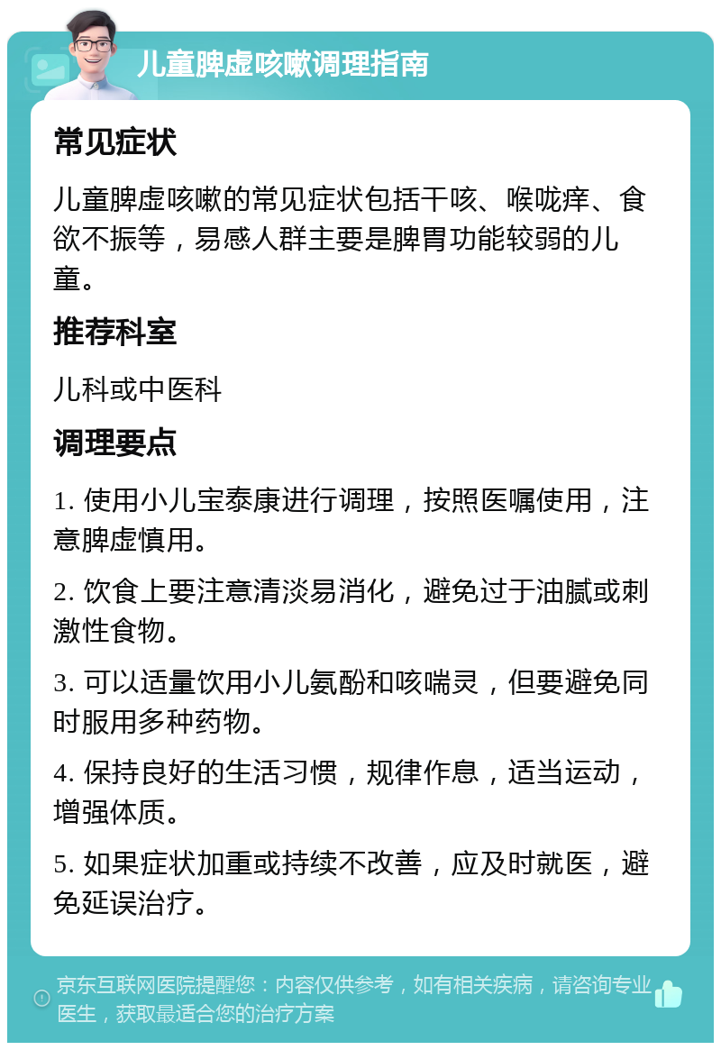 儿童脾虚咳嗽调理指南 常见症状 儿童脾虚咳嗽的常见症状包括干咳、喉咙痒、食欲不振等，易感人群主要是脾胃功能较弱的儿童。 推荐科室 儿科或中医科 调理要点 1. 使用小儿宝泰康进行调理，按照医嘱使用，注意脾虚慎用。 2. 饮食上要注意清淡易消化，避免过于油腻或刺激性食物。 3. 可以适量饮用小儿氨酚和咳喘灵，但要避免同时服用多种药物。 4. 保持良好的生活习惯，规律作息，适当运动，增强体质。 5. 如果症状加重或持续不改善，应及时就医，避免延误治疗。