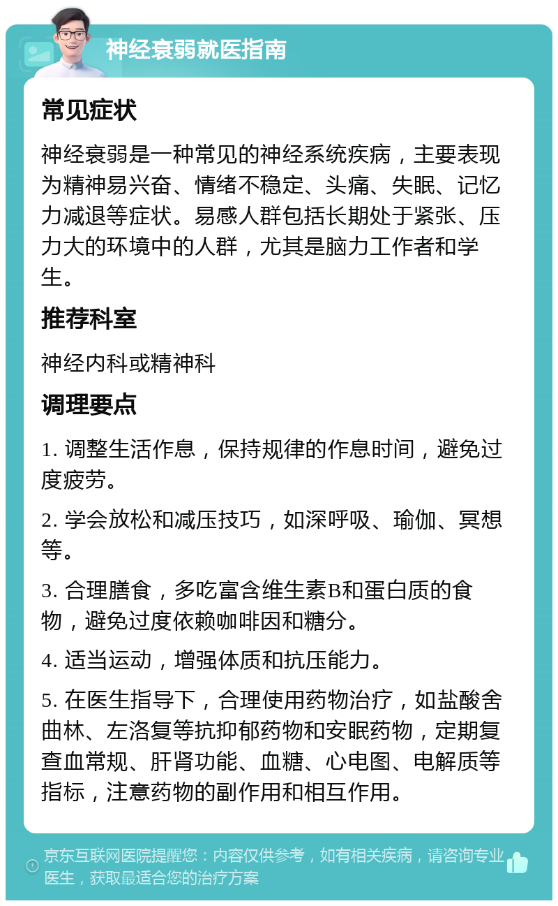 神经衰弱就医指南 常见症状 神经衰弱是一种常见的神经系统疾病，主要表现为精神易兴奋、情绪不稳定、头痛、失眠、记忆力减退等症状。易感人群包括长期处于紧张、压力大的环境中的人群，尤其是脑力工作者和学生。 推荐科室 神经内科或精神科 调理要点 1. 调整生活作息，保持规律的作息时间，避免过度疲劳。 2. 学会放松和减压技巧，如深呼吸、瑜伽、冥想等。 3. 合理膳食，多吃富含维生素B和蛋白质的食物，避免过度依赖咖啡因和糖分。 4. 适当运动，增强体质和抗压能力。 5. 在医生指导下，合理使用药物治疗，如盐酸舍曲林、左洛复等抗抑郁药物和安眠药物，定期复查血常规、肝肾功能、血糖、心电图、电解质等指标，注意药物的副作用和相互作用。