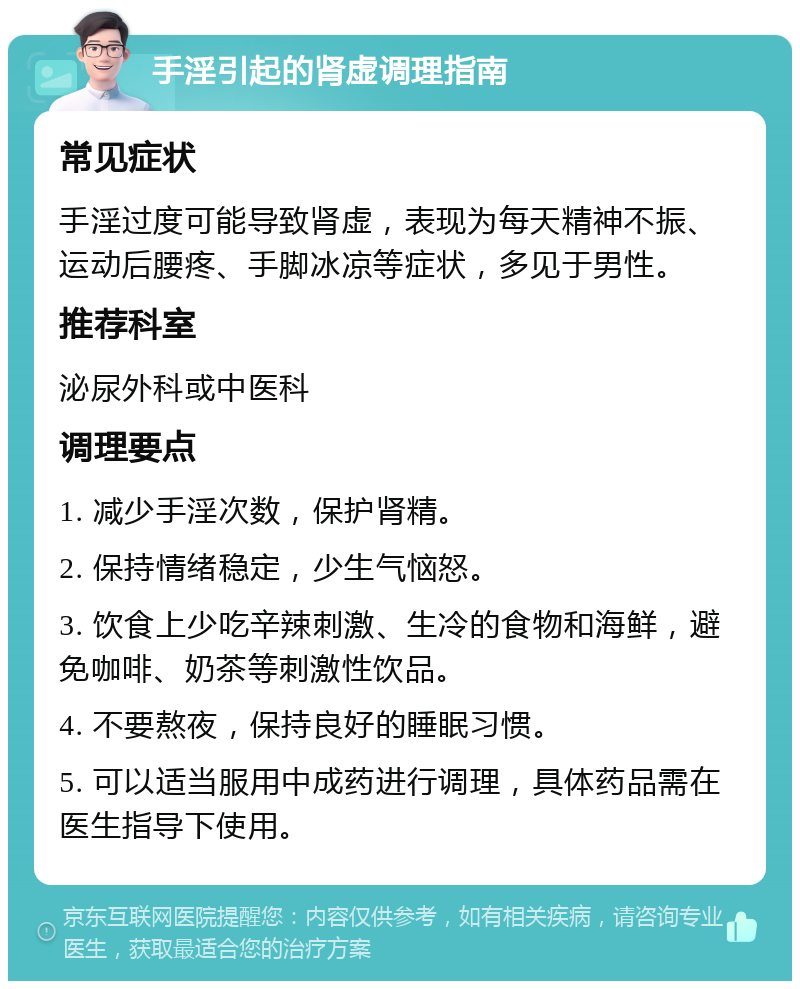 手淫引起的肾虚调理指南 常见症状 手淫过度可能导致肾虚，表现为每天精神不振、运动后腰疼、手脚冰凉等症状，多见于男性。 推荐科室 泌尿外科或中医科 调理要点 1. 减少手淫次数，保护肾精。 2. 保持情绪稳定，少生气恼怒。 3. 饮食上少吃辛辣刺激、生冷的食物和海鲜，避免咖啡、奶茶等刺激性饮品。 4. 不要熬夜，保持良好的睡眠习惯。 5. 可以适当服用中成药进行调理，具体药品需在医生指导下使用。