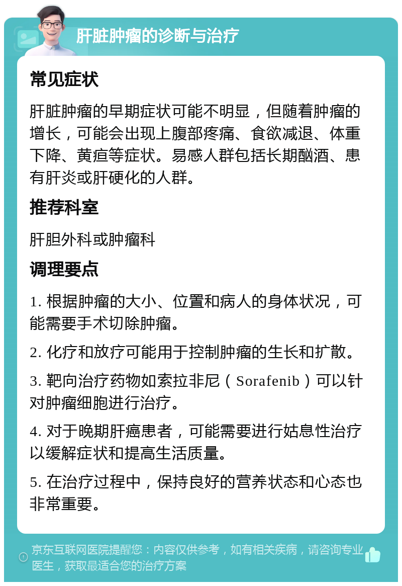 肝脏肿瘤的诊断与治疗 常见症状 肝脏肿瘤的早期症状可能不明显，但随着肿瘤的增长，可能会出现上腹部疼痛、食欲减退、体重下降、黄疸等症状。易感人群包括长期酗酒、患有肝炎或肝硬化的人群。 推荐科室 肝胆外科或肿瘤科 调理要点 1. 根据肿瘤的大小、位置和病人的身体状况，可能需要手术切除肿瘤。 2. 化疗和放疗可能用于控制肿瘤的生长和扩散。 3. 靶向治疗药物如索拉非尼（Sorafenib）可以针对肿瘤细胞进行治疗。 4. 对于晚期肝癌患者，可能需要进行姑息性治疗以缓解症状和提高生活质量。 5. 在治疗过程中，保持良好的营养状态和心态也非常重要。