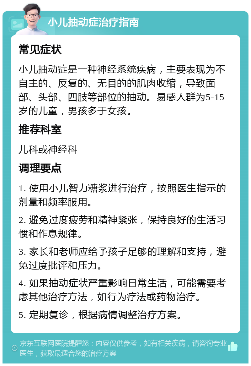 小儿抽动症治疗指南 常见症状 小儿抽动症是一种神经系统疾病，主要表现为不自主的、反复的、无目的的肌肉收缩，导致面部、头部、四肢等部位的抽动。易感人群为5-15岁的儿童，男孩多于女孩。 推荐科室 儿科或神经科 调理要点 1. 使用小儿智力糖浆进行治疗，按照医生指示的剂量和频率服用。 2. 避免过度疲劳和精神紧张，保持良好的生活习惯和作息规律。 3. 家长和老师应给予孩子足够的理解和支持，避免过度批评和压力。 4. 如果抽动症状严重影响日常生活，可能需要考虑其他治疗方法，如行为疗法或药物治疗。 5. 定期复诊，根据病情调整治疗方案。