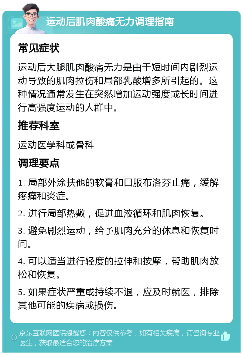 运动后肌肉酸痛无力调理指南 常见症状 运动后大腿肌肉酸痛无力是由于短时间内剧烈运动导致的肌肉拉伤和局部乳酸增多所引起的。这种情况通常发生在突然增加运动强度或长时间进行高强度运动的人群中。 推荐科室 运动医学科或骨科 调理要点 1. 局部外涂扶他的软膏和口服布洛芬止痛，缓解疼痛和炎症。 2. 进行局部热敷，促进血液循环和肌肉恢复。 3. 避免剧烈运动，给予肌肉充分的休息和恢复时间。 4. 可以适当进行轻度的拉伸和按摩，帮助肌肉放松和恢复。 5. 如果症状严重或持续不退，应及时就医，排除其他可能的疾病或损伤。