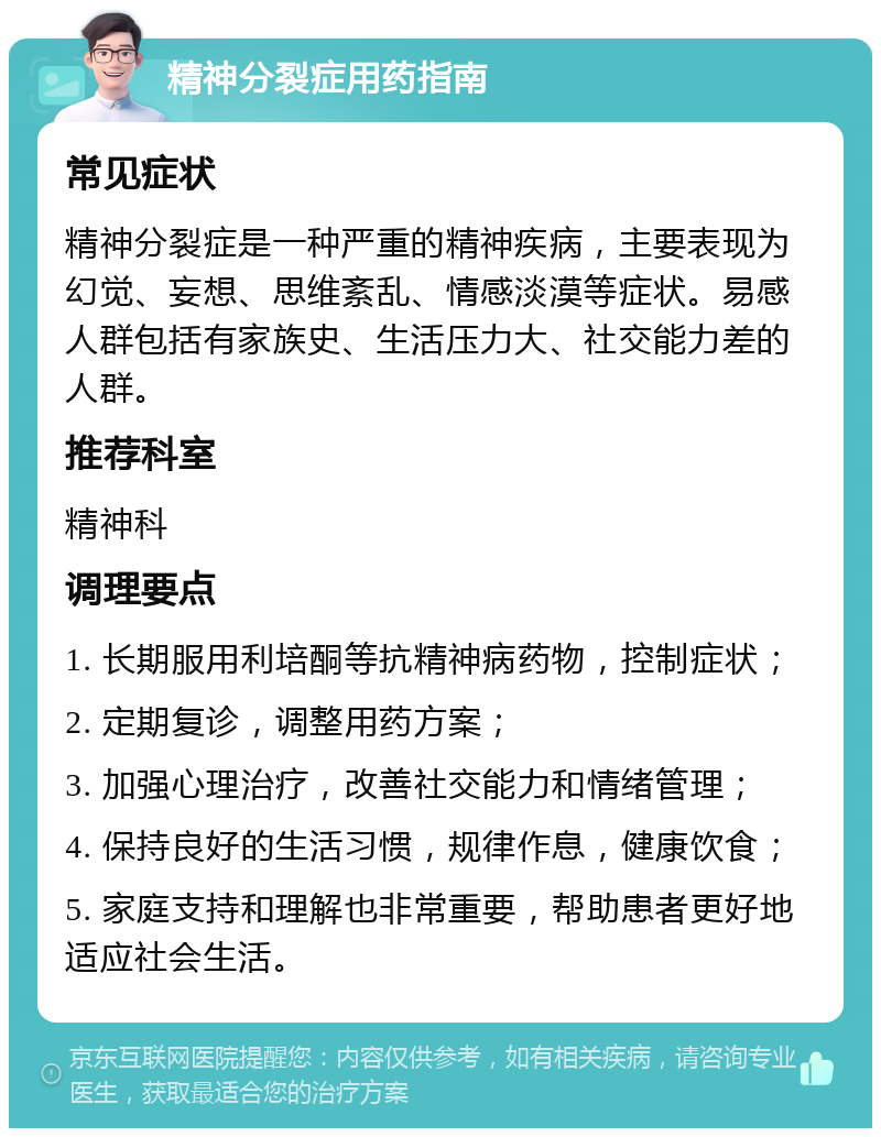 精神分裂症用药指南 常见症状 精神分裂症是一种严重的精神疾病，主要表现为幻觉、妄想、思维紊乱、情感淡漠等症状。易感人群包括有家族史、生活压力大、社交能力差的人群。 推荐科室 精神科 调理要点 1. 长期服用利培酮等抗精神病药物，控制症状； 2. 定期复诊，调整用药方案； 3. 加强心理治疗，改善社交能力和情绪管理； 4. 保持良好的生活习惯，规律作息，健康饮食； 5. 家庭支持和理解也非常重要，帮助患者更好地适应社会生活。