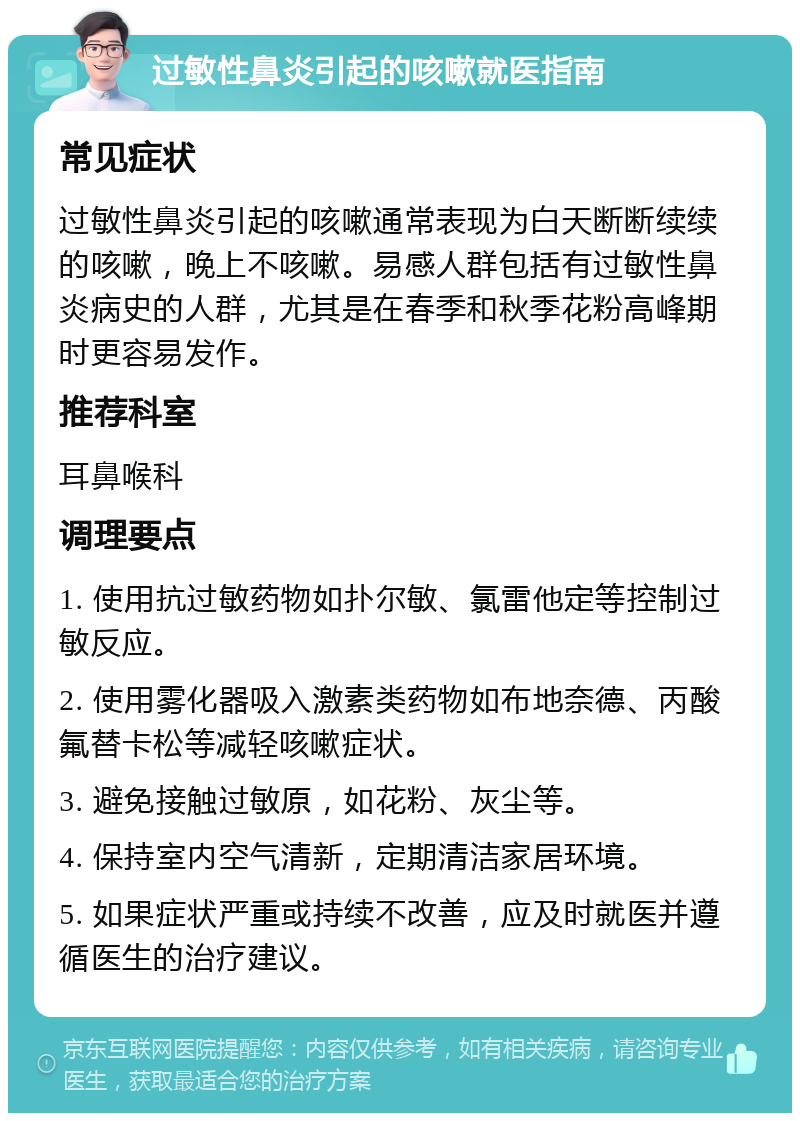 过敏性鼻炎引起的咳嗽就医指南 常见症状 过敏性鼻炎引起的咳嗽通常表现为白天断断续续的咳嗽，晚上不咳嗽。易感人群包括有过敏性鼻炎病史的人群，尤其是在春季和秋季花粉高峰期时更容易发作。 推荐科室 耳鼻喉科 调理要点 1. 使用抗过敏药物如扑尔敏、氯雷他定等控制过敏反应。 2. 使用雾化器吸入激素类药物如布地奈德、丙酸氟替卡松等减轻咳嗽症状。 3. 避免接触过敏原，如花粉、灰尘等。 4. 保持室内空气清新，定期清洁家居环境。 5. 如果症状严重或持续不改善，应及时就医并遵循医生的治疗建议。