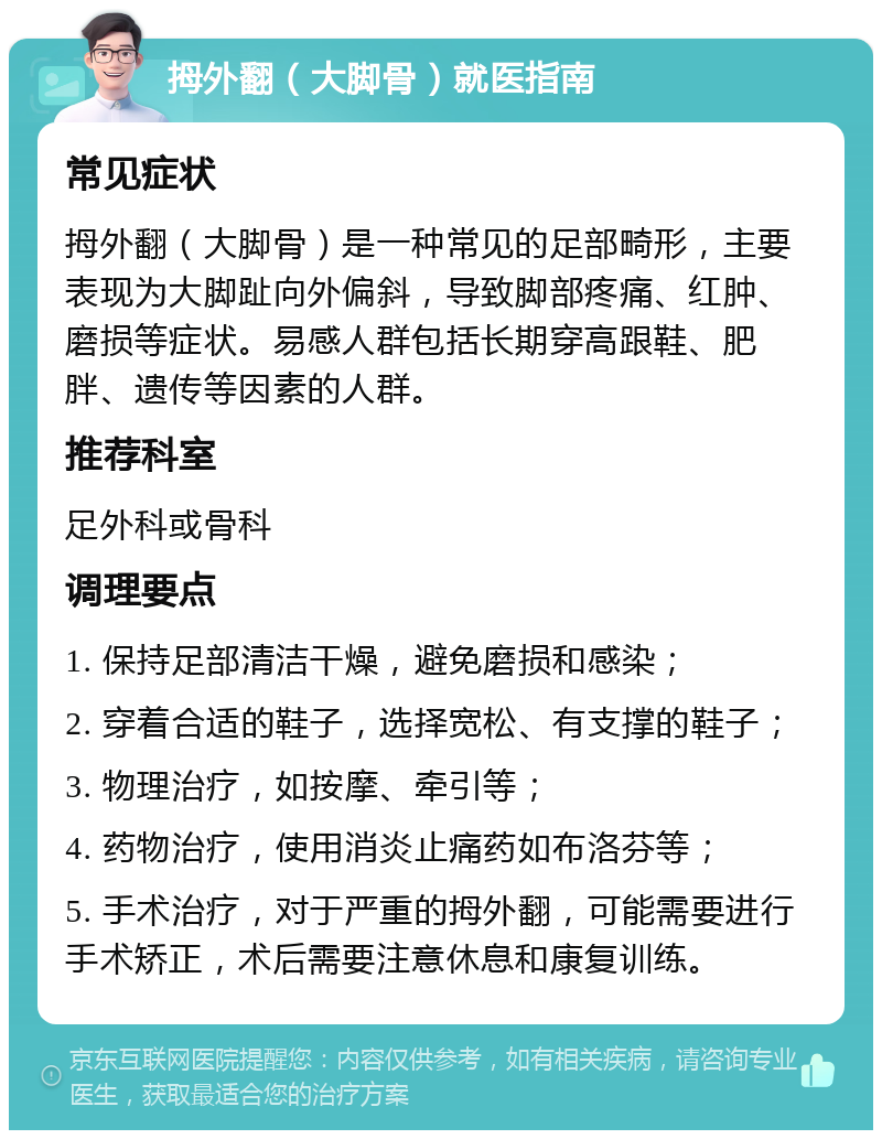 拇外翻（大脚骨）就医指南 常见症状 拇外翻（大脚骨）是一种常见的足部畸形，主要表现为大脚趾向外偏斜，导致脚部疼痛、红肿、磨损等症状。易感人群包括长期穿高跟鞋、肥胖、遗传等因素的人群。 推荐科室 足外科或骨科 调理要点 1. 保持足部清洁干燥，避免磨损和感染； 2. 穿着合适的鞋子，选择宽松、有支撑的鞋子； 3. 物理治疗，如按摩、牵引等； 4. 药物治疗，使用消炎止痛药如布洛芬等； 5. 手术治疗，对于严重的拇外翻，可能需要进行手术矫正，术后需要注意休息和康复训练。