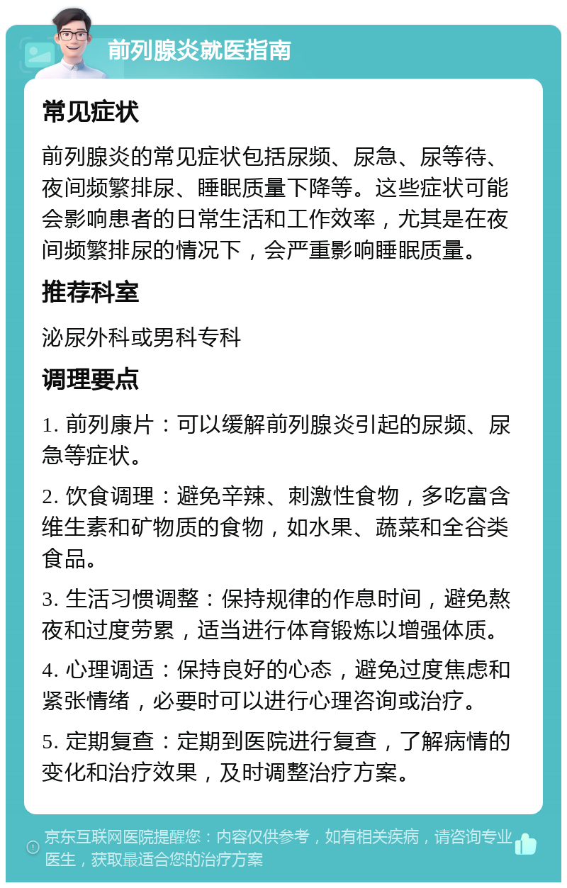 前列腺炎就医指南 常见症状 前列腺炎的常见症状包括尿频、尿急、尿等待、夜间频繁排尿、睡眠质量下降等。这些症状可能会影响患者的日常生活和工作效率，尤其是在夜间频繁排尿的情况下，会严重影响睡眠质量。 推荐科室 泌尿外科或男科专科 调理要点 1. 前列康片：可以缓解前列腺炎引起的尿频、尿急等症状。 2. 饮食调理：避免辛辣、刺激性食物，多吃富含维生素和矿物质的食物，如水果、蔬菜和全谷类食品。 3. 生活习惯调整：保持规律的作息时间，避免熬夜和过度劳累，适当进行体育锻炼以增强体质。 4. 心理调适：保持良好的心态，避免过度焦虑和紧张情绪，必要时可以进行心理咨询或治疗。 5. 定期复查：定期到医院进行复查，了解病情的变化和治疗效果，及时调整治疗方案。