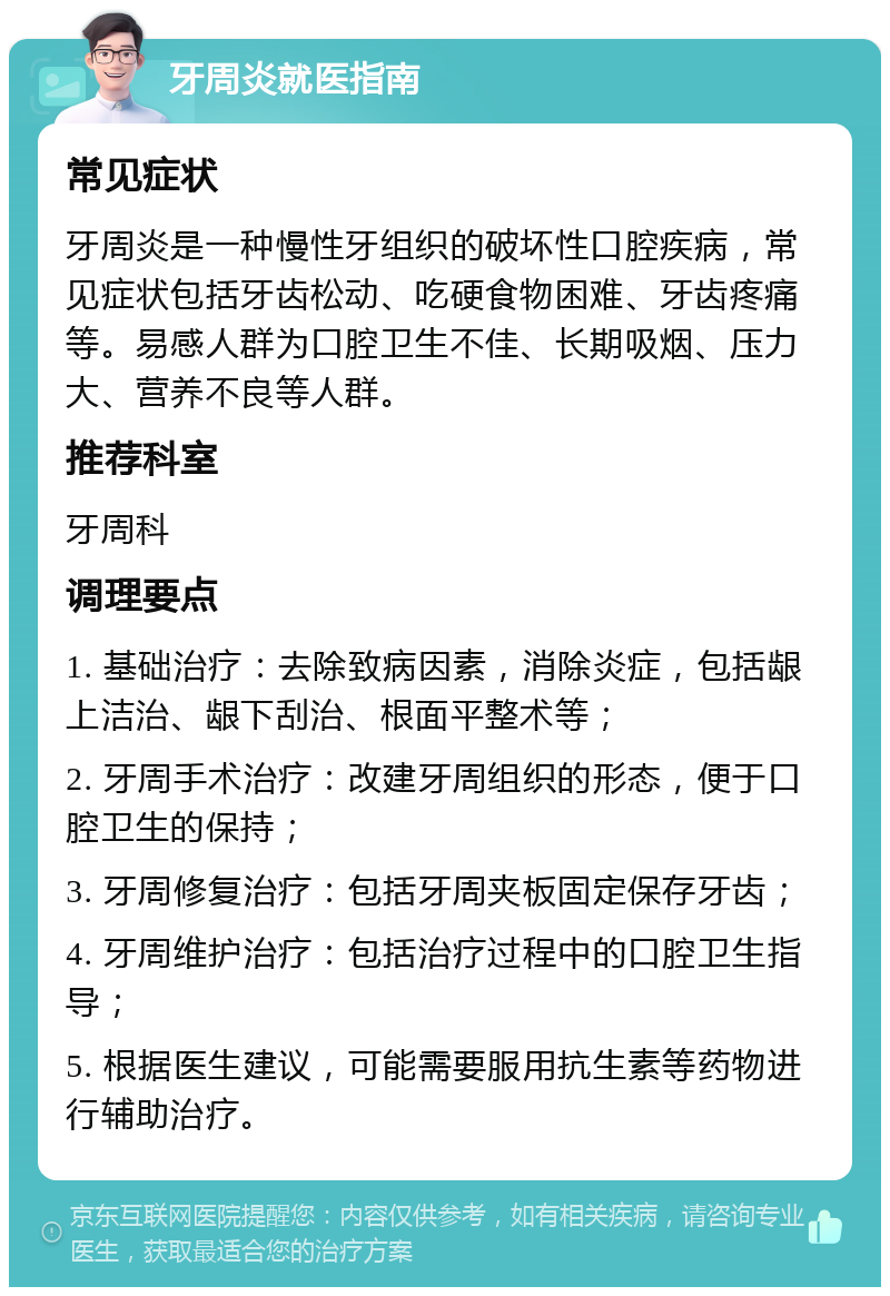 牙周炎就医指南 常见症状 牙周炎是一种慢性牙组织的破坏性口腔疾病，常见症状包括牙齿松动、吃硬食物困难、牙齿疼痛等。易感人群为口腔卫生不佳、长期吸烟、压力大、营养不良等人群。 推荐科室 牙周科 调理要点 1. 基础治疗：去除致病因素，消除炎症，包括龈上洁治、龈下刮治、根面平整术等； 2. 牙周手术治疗：改建牙周组织的形态，便于口腔卫生的保持； 3. 牙周修复治疗：包括牙周夹板固定保存牙齿； 4. 牙周维护治疗：包括治疗过程中的口腔卫生指导； 5. 根据医生建议，可能需要服用抗生素等药物进行辅助治疗。