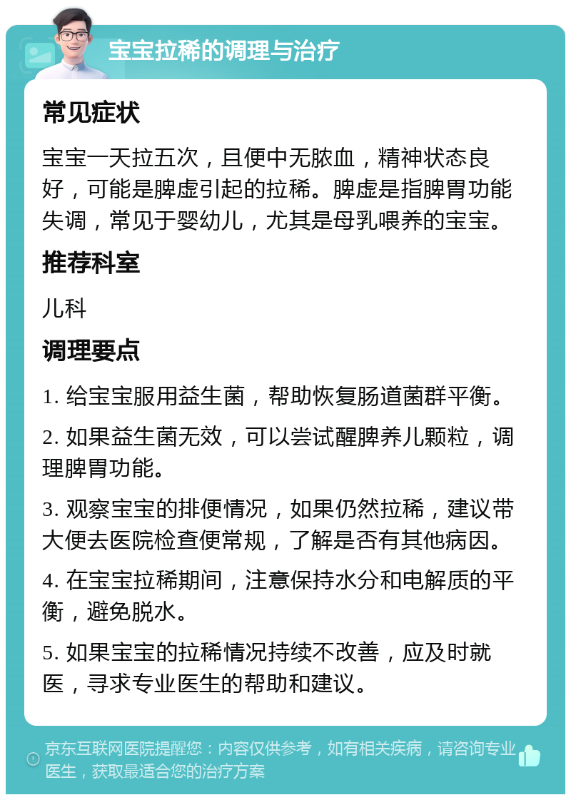 宝宝拉稀的调理与治疗 常见症状 宝宝一天拉五次，且便中无脓血，精神状态良好，可能是脾虚引起的拉稀。脾虚是指脾胃功能失调，常见于婴幼儿，尤其是母乳喂养的宝宝。 推荐科室 儿科 调理要点 1. 给宝宝服用益生菌，帮助恢复肠道菌群平衡。 2. 如果益生菌无效，可以尝试醒脾养儿颗粒，调理脾胃功能。 3. 观察宝宝的排便情况，如果仍然拉稀，建议带大便去医院检查便常规，了解是否有其他病因。 4. 在宝宝拉稀期间，注意保持水分和电解质的平衡，避免脱水。 5. 如果宝宝的拉稀情况持续不改善，应及时就医，寻求专业医生的帮助和建议。