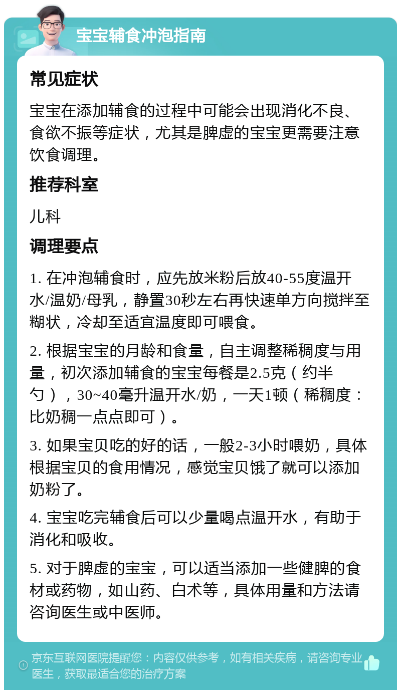 宝宝辅食冲泡指南 常见症状 宝宝在添加辅食的过程中可能会出现消化不良、食欲不振等症状，尤其是脾虚的宝宝更需要注意饮食调理。 推荐科室 儿科 调理要点 1. 在冲泡辅食时，应先放米粉后放40-55度温开水/温奶/母乳，静置30秒左右再快速单方向搅拌至糊状，冷却至适宜温度即可喂食。 2. 根据宝宝的月龄和食量，自主调整稀稠度与用量，初次添加辅食的宝宝每餐是2.5克（约半勺），30~40毫升温开水/奶，一天1顿（稀稠度：比奶稠一点点即可）。 3. 如果宝贝吃的好的话，一般2-3小时喂奶，具体根据宝贝的食用情况，感觉宝贝饿了就可以添加奶粉了。 4. 宝宝吃完辅食后可以少量喝点温开水，有助于消化和吸收。 5. 对于脾虚的宝宝，可以适当添加一些健脾的食材或药物，如山药、白术等，具体用量和方法请咨询医生或中医师。