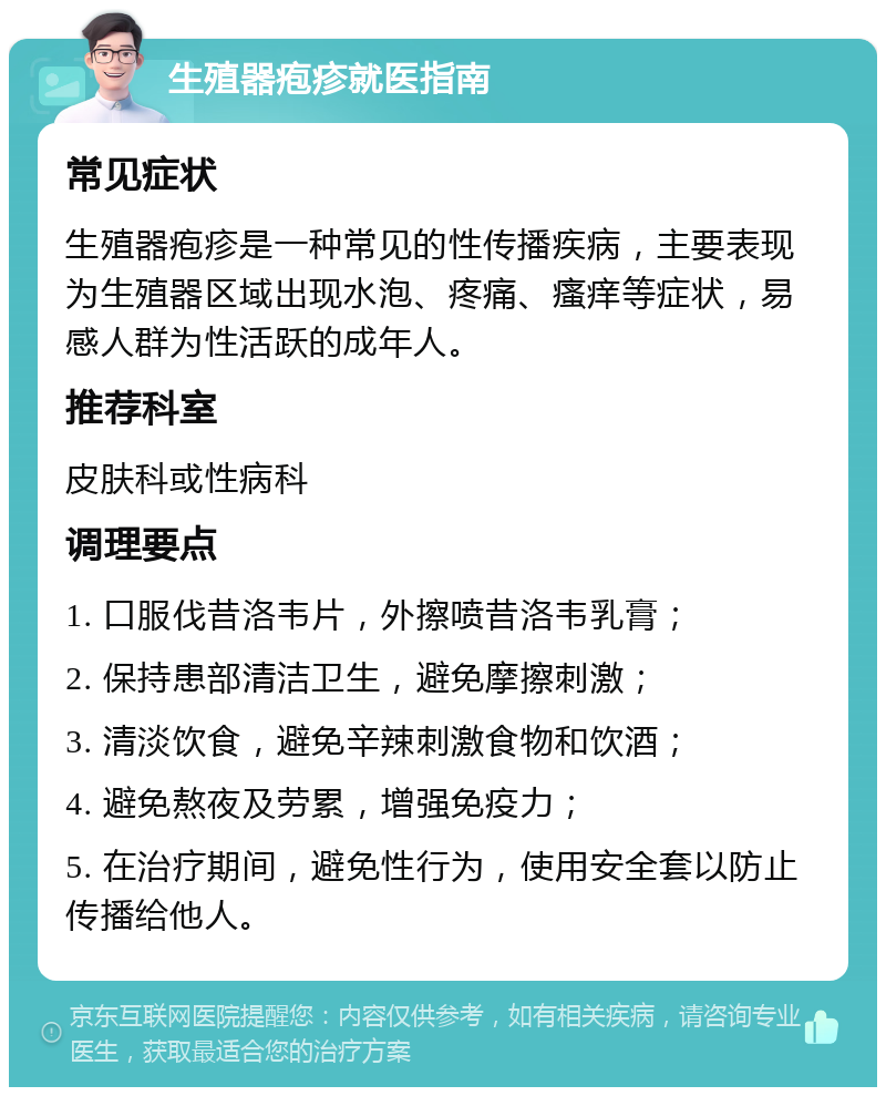 生殖器疱疹就医指南 常见症状 生殖器疱疹是一种常见的性传播疾病，主要表现为生殖器区域出现水泡、疼痛、瘙痒等症状，易感人群为性活跃的成年人。 推荐科室 皮肤科或性病科 调理要点 1. 口服伐昔洛韦片，外擦喷昔洛韦乳膏； 2. 保持患部清洁卫生，避免摩擦刺激； 3. 清淡饮食，避免辛辣刺激食物和饮酒； 4. 避免熬夜及劳累，增强免疫力； 5. 在治疗期间，避免性行为，使用安全套以防止传播给他人。