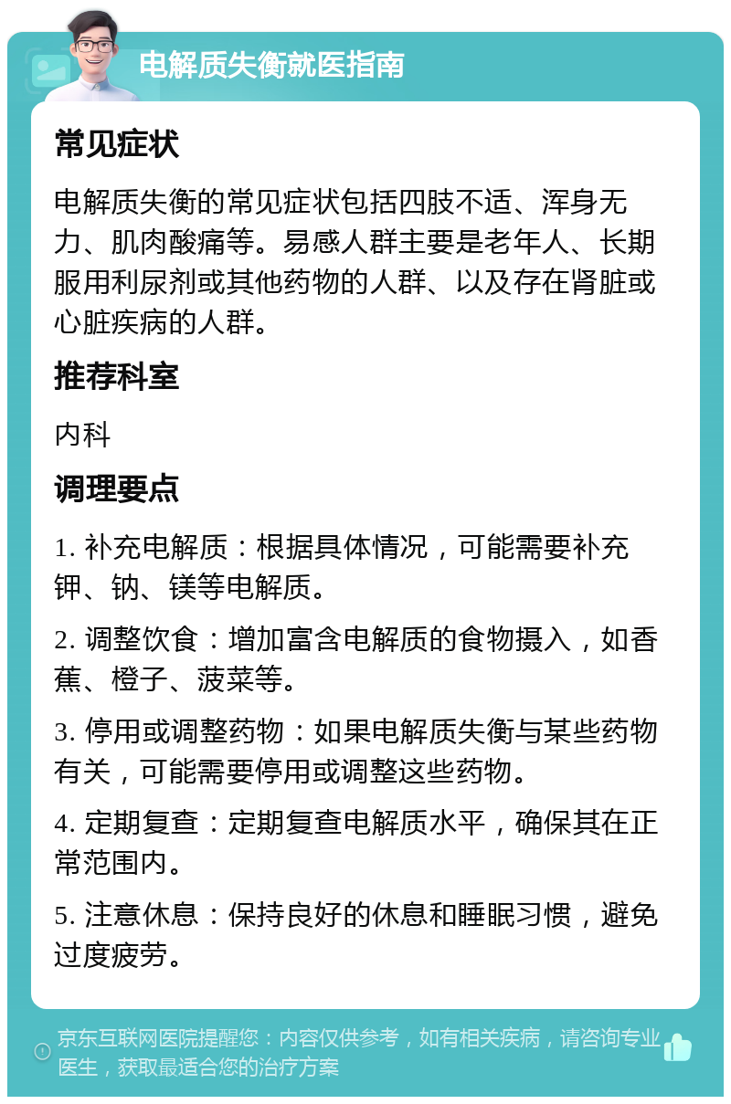 电解质失衡就医指南 常见症状 电解质失衡的常见症状包括四肢不适、浑身无力、肌肉酸痛等。易感人群主要是老年人、长期服用利尿剂或其他药物的人群、以及存在肾脏或心脏疾病的人群。 推荐科室 内科 调理要点 1. 补充电解质：根据具体情况，可能需要补充钾、钠、镁等电解质。 2. 调整饮食：增加富含电解质的食物摄入，如香蕉、橙子、菠菜等。 3. 停用或调整药物：如果电解质失衡与某些药物有关，可能需要停用或调整这些药物。 4. 定期复查：定期复查电解质水平，确保其在正常范围内。 5. 注意休息：保持良好的休息和睡眠习惯，避免过度疲劳。