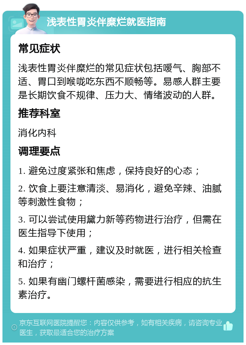 浅表性胃炎伴糜烂就医指南 常见症状 浅表性胃炎伴糜烂的常见症状包括嗳气、胸部不适、胃口到喉咙吃东西不顺畅等。易感人群主要是长期饮食不规律、压力大、情绪波动的人群。 推荐科室 消化内科 调理要点 1. 避免过度紧张和焦虑，保持良好的心态； 2. 饮食上要注意清淡、易消化，避免辛辣、油腻等刺激性食物； 3. 可以尝试使用黛力新等药物进行治疗，但需在医生指导下使用； 4. 如果症状严重，建议及时就医，进行相关检查和治疗； 5. 如果有幽门螺杆菌感染，需要进行相应的抗生素治疗。