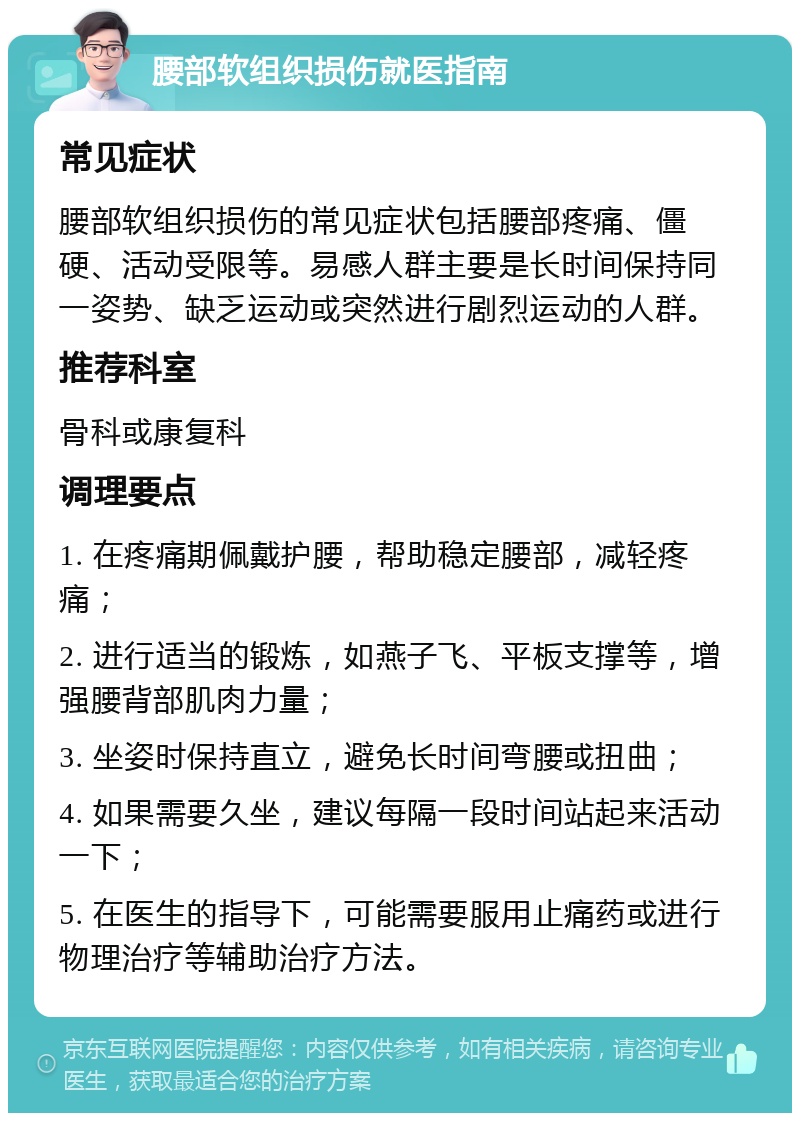 腰部软组织损伤就医指南 常见症状 腰部软组织损伤的常见症状包括腰部疼痛、僵硬、活动受限等。易感人群主要是长时间保持同一姿势、缺乏运动或突然进行剧烈运动的人群。 推荐科室 骨科或康复科 调理要点 1. 在疼痛期佩戴护腰，帮助稳定腰部，减轻疼痛； 2. 进行适当的锻炼，如燕子飞、平板支撑等，增强腰背部肌肉力量； 3. 坐姿时保持直立，避免长时间弯腰或扭曲； 4. 如果需要久坐，建议每隔一段时间站起来活动一下； 5. 在医生的指导下，可能需要服用止痛药或进行物理治疗等辅助治疗方法。