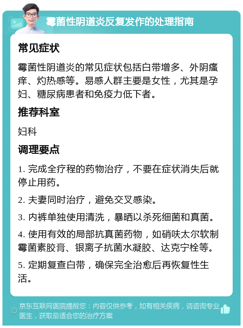 霉菌性阴道炎反复发作的处理指南 常见症状 霉菌性阴道炎的常见症状包括白带增多、外阴瘙痒、灼热感等。易感人群主要是女性，尤其是孕妇、糖尿病患者和免疫力低下者。 推荐科室 妇科 调理要点 1. 完成全疗程的药物治疗，不要在症状消失后就停止用药。 2. 夫妻同时治疗，避免交叉感染。 3. 内裤单独使用清洗，暴晒以杀死细菌和真菌。 4. 使用有效的局部抗真菌药物，如硝呋太尔软制霉菌素胶膏、银离子抗菌水凝胶、达克宁栓等。 5. 定期复查白带，确保完全治愈后再恢复性生活。