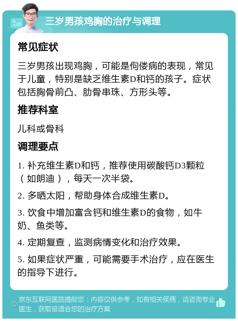 三岁男孩鸡胸的治疗与调理 常见症状 三岁男孩出现鸡胸，可能是佝偻病的表现，常见于儿童，特别是缺乏维生素D和钙的孩子。症状包括胸骨前凸、肋骨串珠、方形头等。 推荐科室 儿科或骨科 调理要点 1. 补充维生素D和钙，推荐使用碳酸钙D3颗粒（如朗迪），每天一次半袋。 2. 多晒太阳，帮助身体合成维生素D。 3. 饮食中增加富含钙和维生素D的食物，如牛奶、鱼类等。 4. 定期复查，监测病情变化和治疗效果。 5. 如果症状严重，可能需要手术治疗，应在医生的指导下进行。