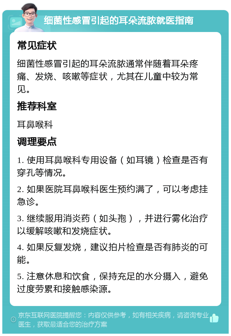 细菌性感冒引起的耳朵流脓就医指南 常见症状 细菌性感冒引起的耳朵流脓通常伴随着耳朵疼痛、发烧、咳嗽等症状，尤其在儿童中较为常见。 推荐科室 耳鼻喉科 调理要点 1. 使用耳鼻喉科专用设备（如耳镜）检查是否有穿孔等情况。 2. 如果医院耳鼻喉科医生预约满了，可以考虑挂急诊。 3. 继续服用消炎药（如头孢），并进行雾化治疗以缓解咳嗽和发烧症状。 4. 如果反复发烧，建议拍片检查是否有肺炎的可能。 5. 注意休息和饮食，保持充足的水分摄入，避免过度劳累和接触感染源。