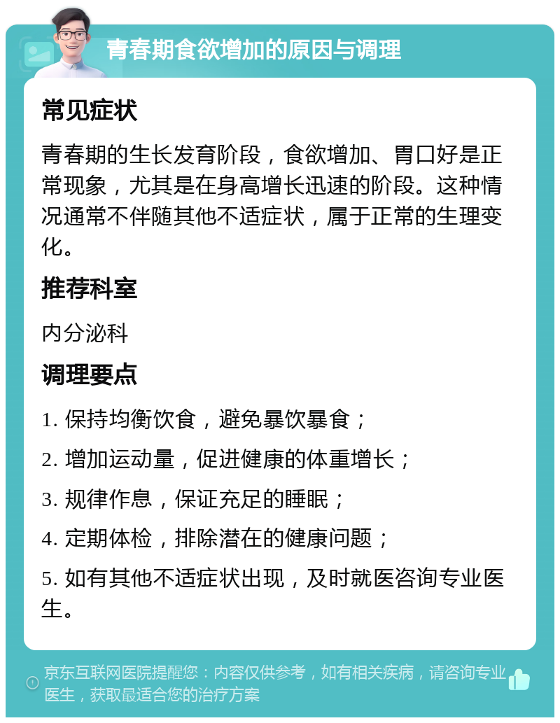 青春期食欲增加的原因与调理 常见症状 青春期的生长发育阶段，食欲增加、胃口好是正常现象，尤其是在身高增长迅速的阶段。这种情况通常不伴随其他不适症状，属于正常的生理变化。 推荐科室 内分泌科 调理要点 1. 保持均衡饮食，避免暴饮暴食； 2. 增加运动量，促进健康的体重增长； 3. 规律作息，保证充足的睡眠； 4. 定期体检，排除潜在的健康问题； 5. 如有其他不适症状出现，及时就医咨询专业医生。