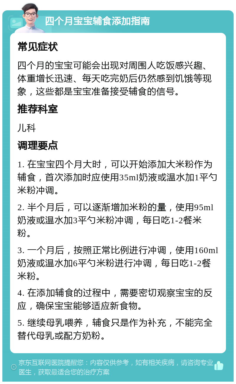 四个月宝宝辅食添加指南 常见症状 四个月的宝宝可能会出现对周围人吃饭感兴趣、体重增长迅速、每天吃完奶后仍然感到饥饿等现象，这些都是宝宝准备接受辅食的信号。 推荐科室 儿科 调理要点 1. 在宝宝四个月大时，可以开始添加大米粉作为辅食，首次添加时应使用35ml奶液或温水加1平勺米粉冲调。 2. 半个月后，可以逐渐增加米粉的量，使用95ml奶液或温水加3平勺米粉冲调，每日吃1-2餐米粉。 3. 一个月后，按照正常比例进行冲调，使用160ml奶液或温水加6平勺米粉进行冲调，每日吃1-2餐米粉。 4. 在添加辅食的过程中，需要密切观察宝宝的反应，确保宝宝能够适应新食物。 5. 继续母乳喂养，辅食只是作为补充，不能完全替代母乳或配方奶粉。