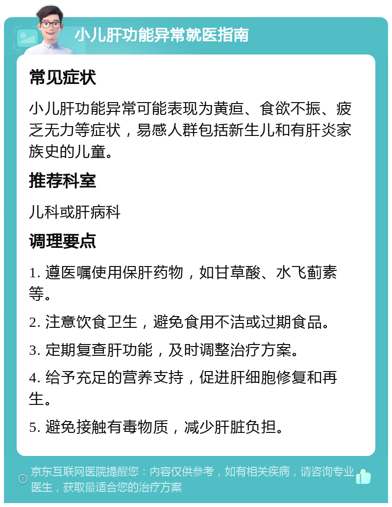 小儿肝功能异常就医指南 常见症状 小儿肝功能异常可能表现为黄疸、食欲不振、疲乏无力等症状，易感人群包括新生儿和有肝炎家族史的儿童。 推荐科室 儿科或肝病科 调理要点 1. 遵医嘱使用保肝药物，如甘草酸、水飞蓟素等。 2. 注意饮食卫生，避免食用不洁或过期食品。 3. 定期复查肝功能，及时调整治疗方案。 4. 给予充足的营养支持，促进肝细胞修复和再生。 5. 避免接触有毒物质，减少肝脏负担。