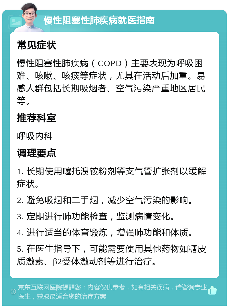 慢性阻塞性肺疾病就医指南 常见症状 慢性阻塞性肺疾病（COPD）主要表现为呼吸困难、咳嗽、咳痰等症状，尤其在活动后加重。易感人群包括长期吸烟者、空气污染严重地区居民等。 推荐科室 呼吸内科 调理要点 1. 长期使用噻托溴铵粉剂等支气管扩张剂以缓解症状。 2. 避免吸烟和二手烟，减少空气污染的影响。 3. 定期进行肺功能检查，监测病情变化。 4. 进行适当的体育锻炼，增强肺功能和体质。 5. 在医生指导下，可能需要使用其他药物如糖皮质激素、β2受体激动剂等进行治疗。