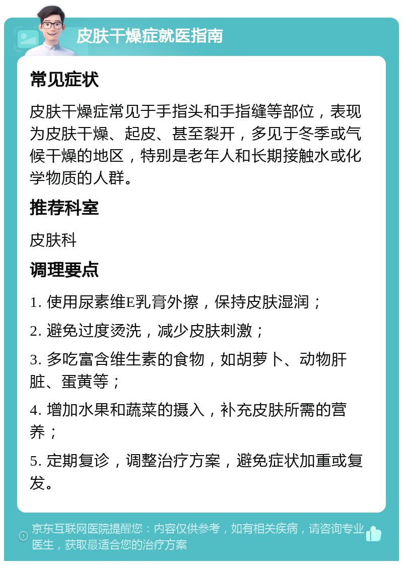 皮肤干燥症就医指南 常见症状 皮肤干燥症常见于手指头和手指缝等部位，表现为皮肤干燥、起皮、甚至裂开，多见于冬季或气候干燥的地区，特别是老年人和长期接触水或化学物质的人群。 推荐科室 皮肤科 调理要点 1. 使用尿素维E乳膏外擦，保持皮肤湿润； 2. 避免过度烫洗，减少皮肤刺激； 3. 多吃富含维生素的食物，如胡萝卜、动物肝脏、蛋黄等； 4. 增加水果和蔬菜的摄入，补充皮肤所需的营养； 5. 定期复诊，调整治疗方案，避免症状加重或复发。