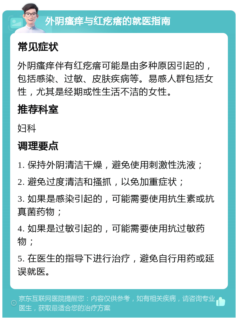 外阴瘙痒与红疙瘩的就医指南 常见症状 外阴瘙痒伴有红疙瘩可能是由多种原因引起的，包括感染、过敏、皮肤疾病等。易感人群包括女性，尤其是经期或性生活不洁的女性。 推荐科室 妇科 调理要点 1. 保持外阴清洁干燥，避免使用刺激性洗液； 2. 避免过度清洁和搔抓，以免加重症状； 3. 如果是感染引起的，可能需要使用抗生素或抗真菌药物； 4. 如果是过敏引起的，可能需要使用抗过敏药物； 5. 在医生的指导下进行治疗，避免自行用药或延误就医。