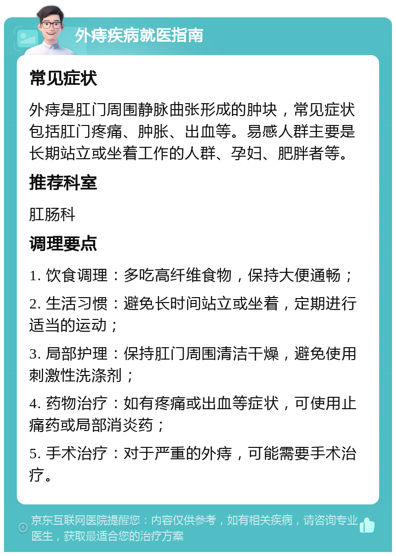 外痔疾病就医指南 常见症状 外痔是肛门周围静脉曲张形成的肿块，常见症状包括肛门疼痛、肿胀、出血等。易感人群主要是长期站立或坐着工作的人群、孕妇、肥胖者等。 推荐科室 肛肠科 调理要点 1. 饮食调理：多吃高纤维食物，保持大便通畅； 2. 生活习惯：避免长时间站立或坐着，定期进行适当的运动； 3. 局部护理：保持肛门周围清洁干燥，避免使用刺激性洗涤剂； 4. 药物治疗：如有疼痛或出血等症状，可使用止痛药或局部消炎药； 5. 手术治疗：对于严重的外痔，可能需要手术治疗。